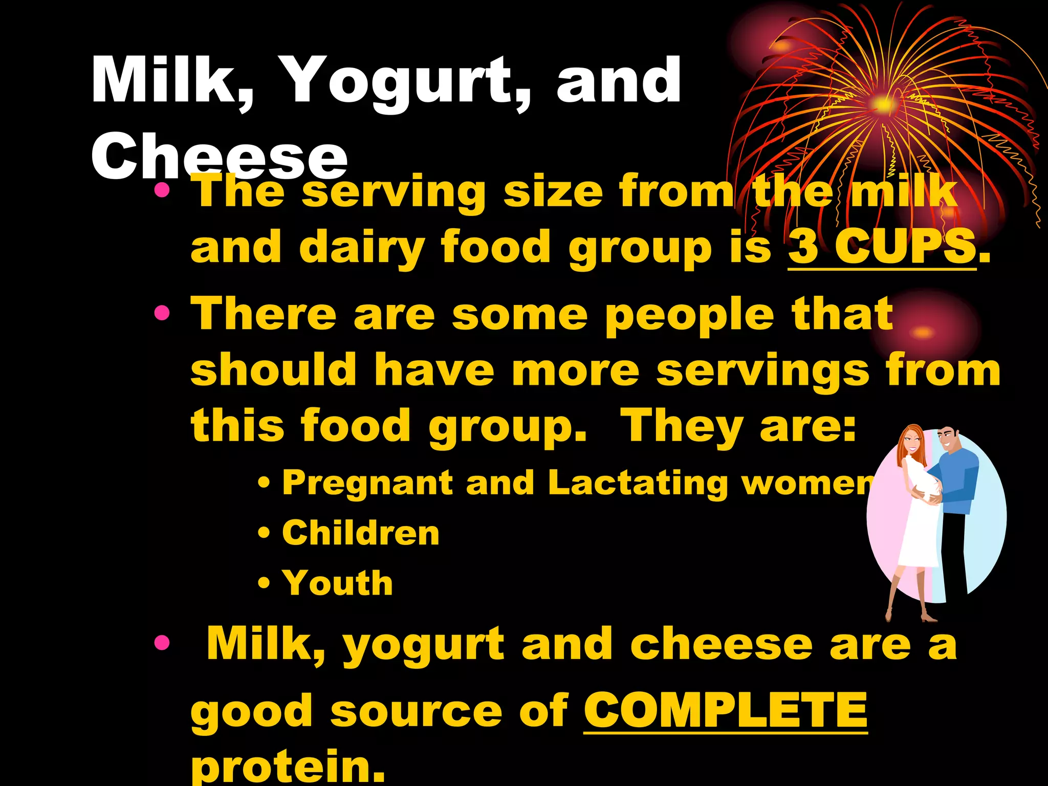 Milk, Yogurt, and
Cheese
• The serving size from the milk
and dairy food group is 3 CUPS.
• There are some people that
should have more servings from
this food group. They are:
• Pregnant and Lactating women
• Children
• Youth
• Milk, yogurt and cheese are a
good source of COMPLETE
protein.
 