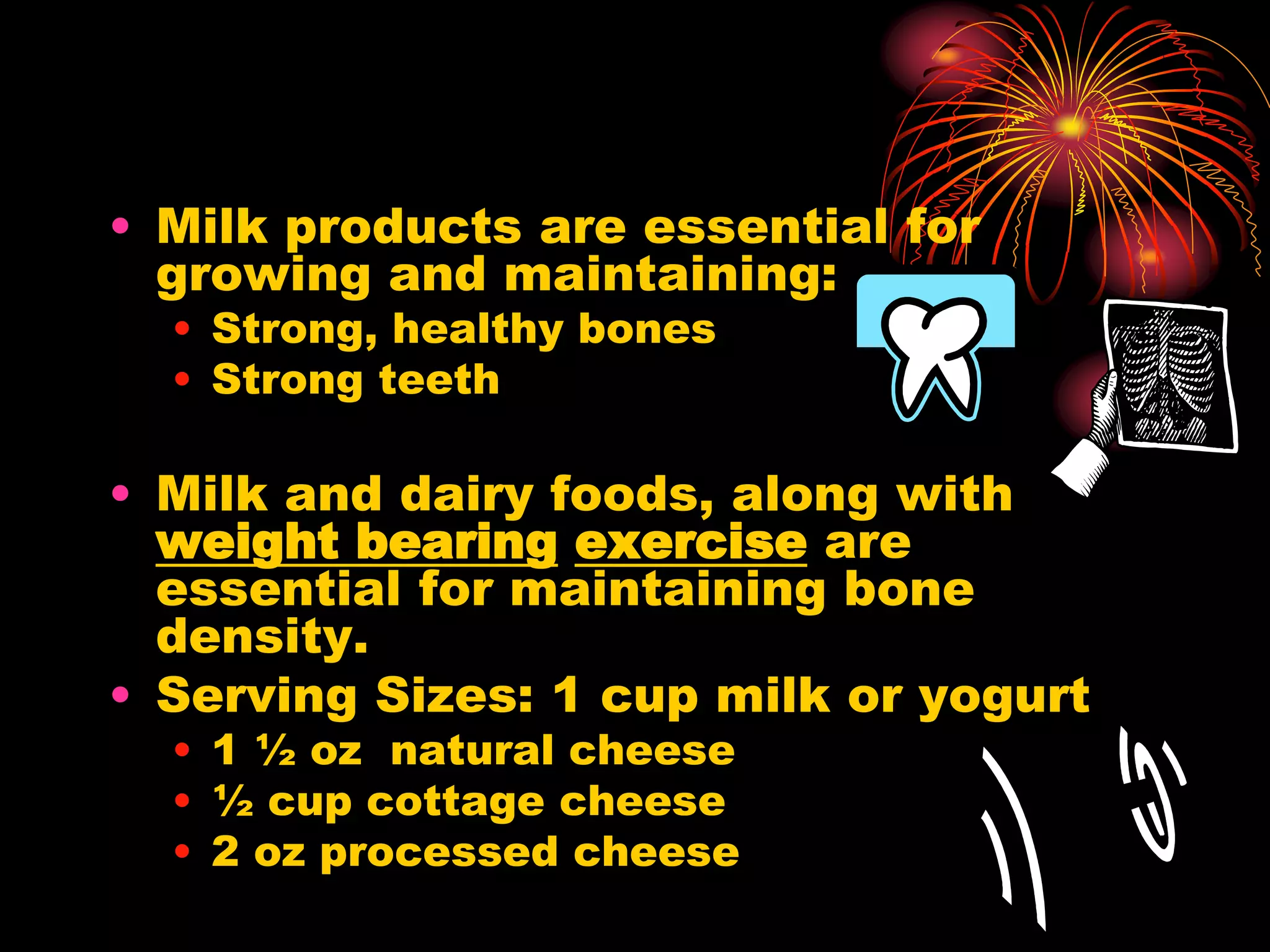 • Milk products are essential for
growing and maintaining:
• Strong, healthy bones
• Strong teeth
• Milk and dairy foods, along with
weight bearing exercise are
essential for maintaining bone
density.
• Serving Sizes: 1 cup milk or yogurt
• 1 ½ oz natural cheese
• ½ cup cottage cheese
• 2 oz processed cheese
 