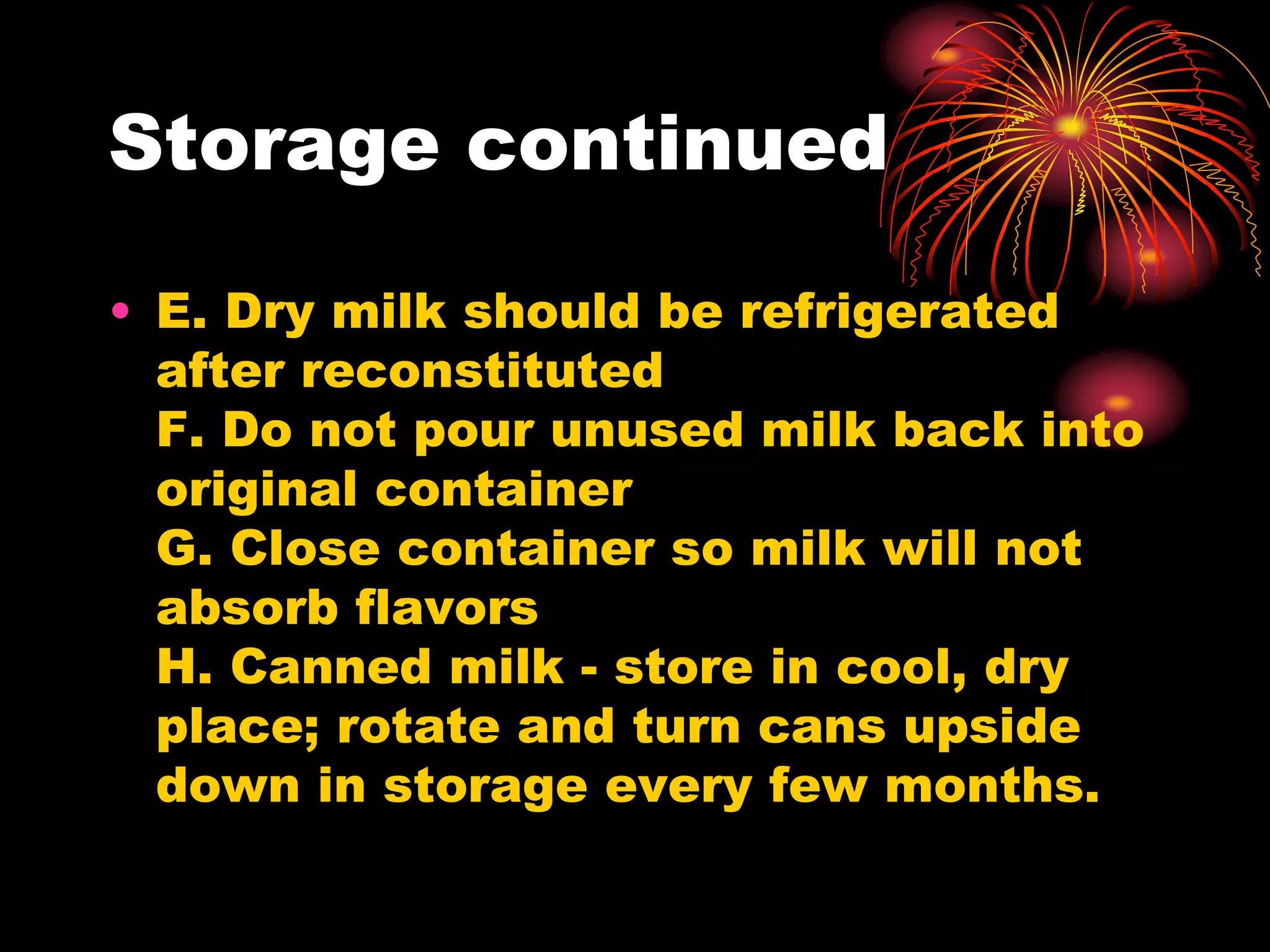 Storage continued
• E. Dry milk should be refrigerated
after reconstituted
F. Do not pour unused milk back into
original container
G. Close container so milk will not
absorb flavors
H. Canned milk - store in cool, dry
place; rotate and turn cans upside
down in storage every few months.
 