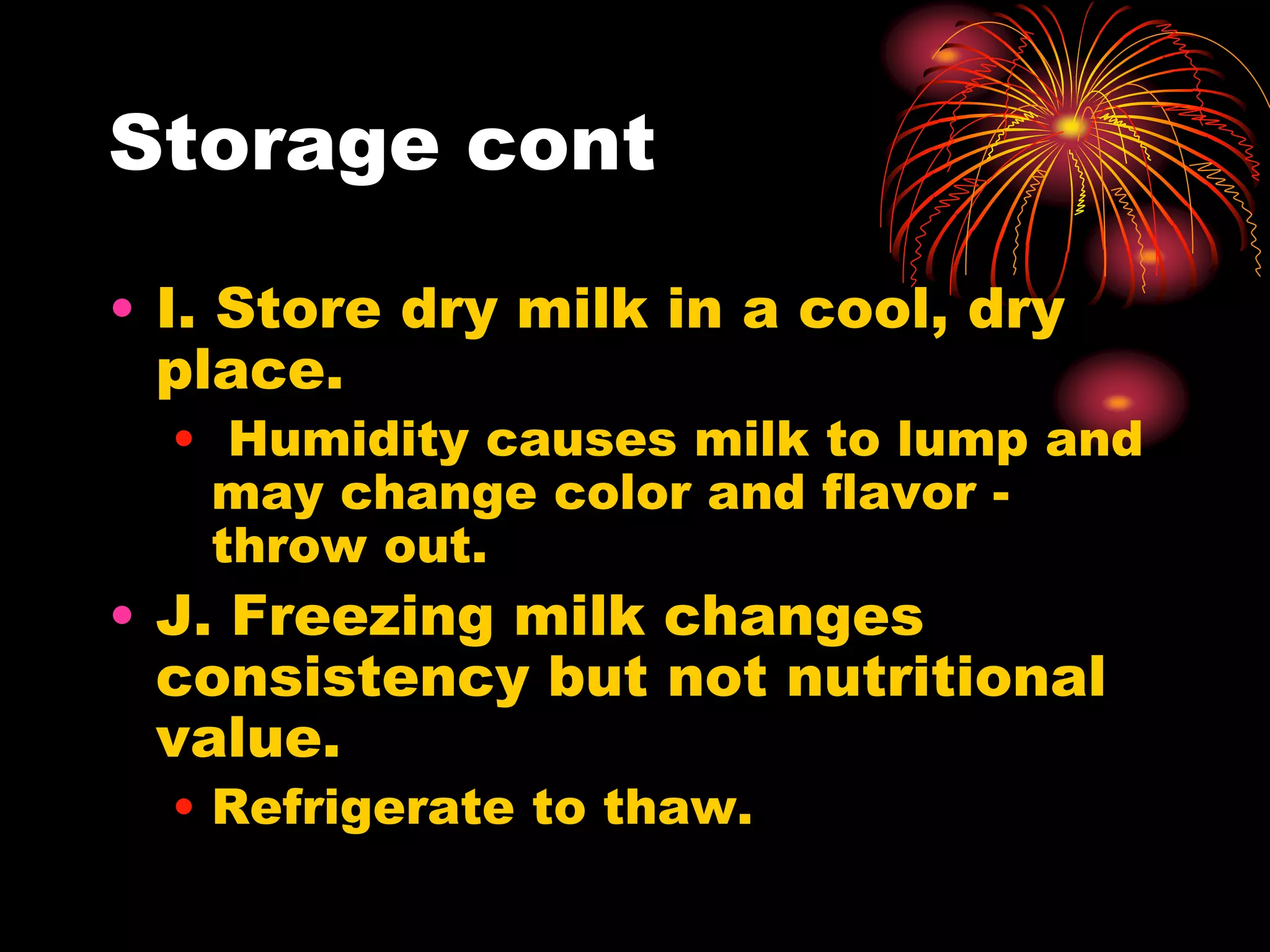 Storage cont
• I. Store dry milk in a cool, dry
place.
• Humidity causes milk to lump and
may change color and flavor -
throw out.
• J. Freezing milk changes
consistency but not nutritional
value.
• Refrigerate to thaw.
 
