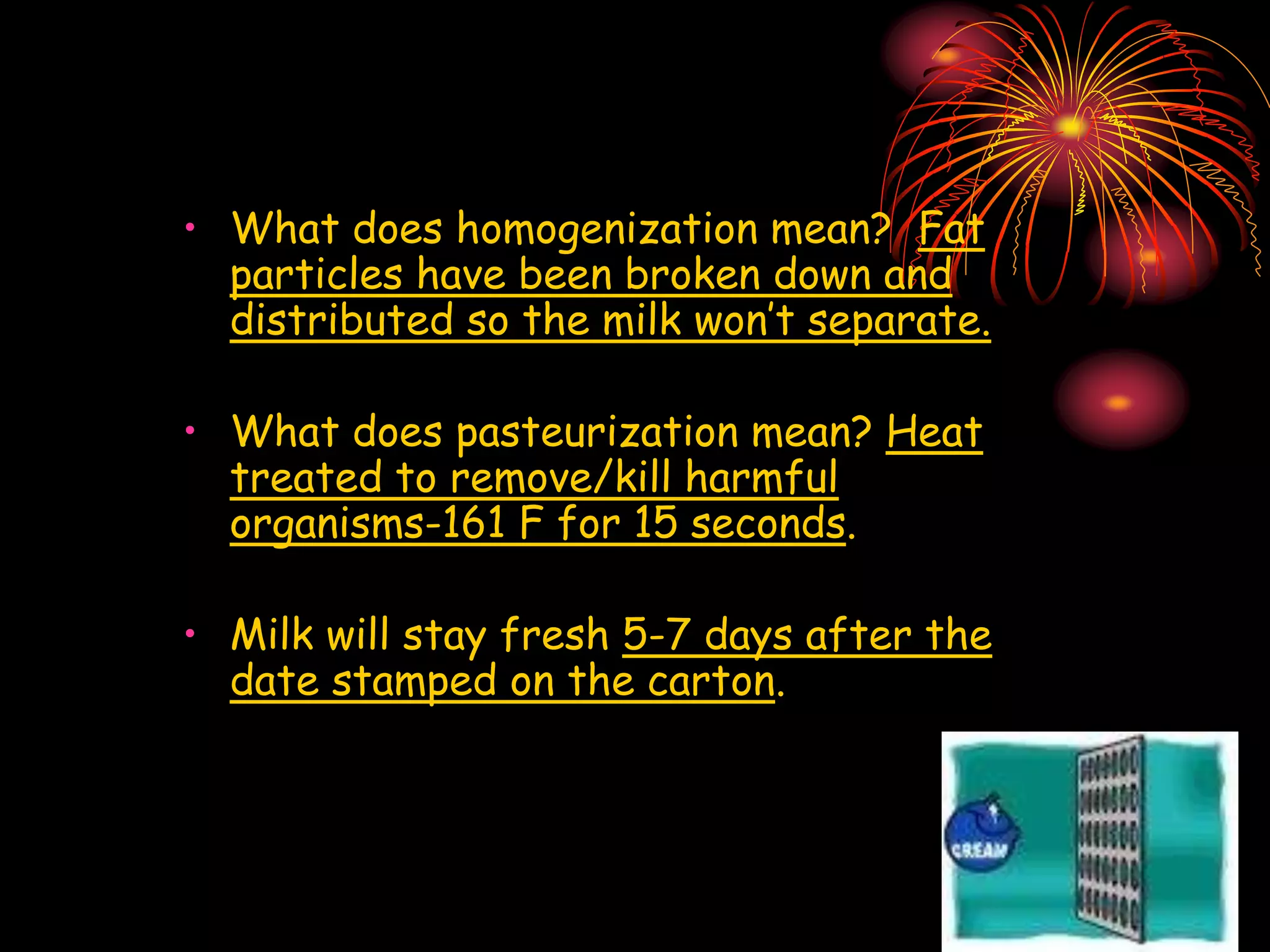 • What does homogenization mean? Fat
particles have been broken down and
distributed so the milk won’t separate.
• What does pasteurization mean? Heat
treated to remove/kill harmful
organisms-161 F for 15 seconds.
• Milk will stay fresh 5-7 days after the
date stamped on the carton.
 