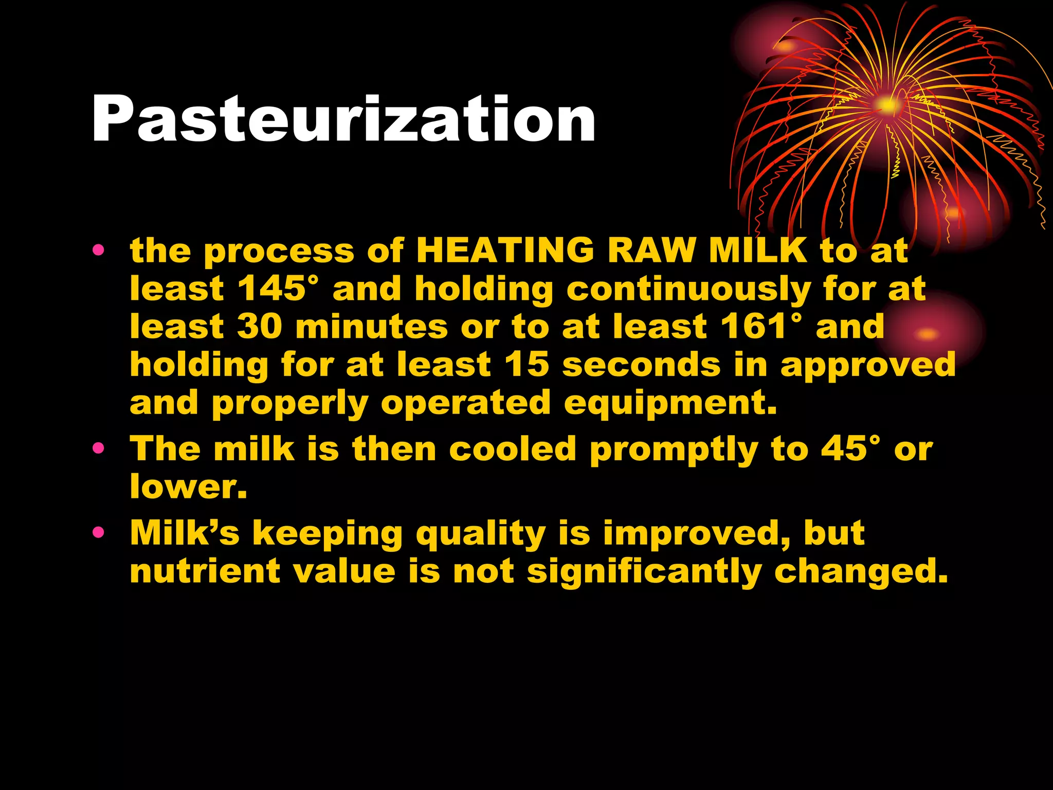 Pasteurization
• the process of HEATING RAW MILK to at
least 145° and holding continuously for at
least 30 minutes or to at least 161° and
holding for at least 15 seconds in approved
and properly operated equipment.
• The milk is then cooled promptly to 45° or
lower.
• Milk’s keeping quality is improved, but
nutrient value is not significantly changed.
 