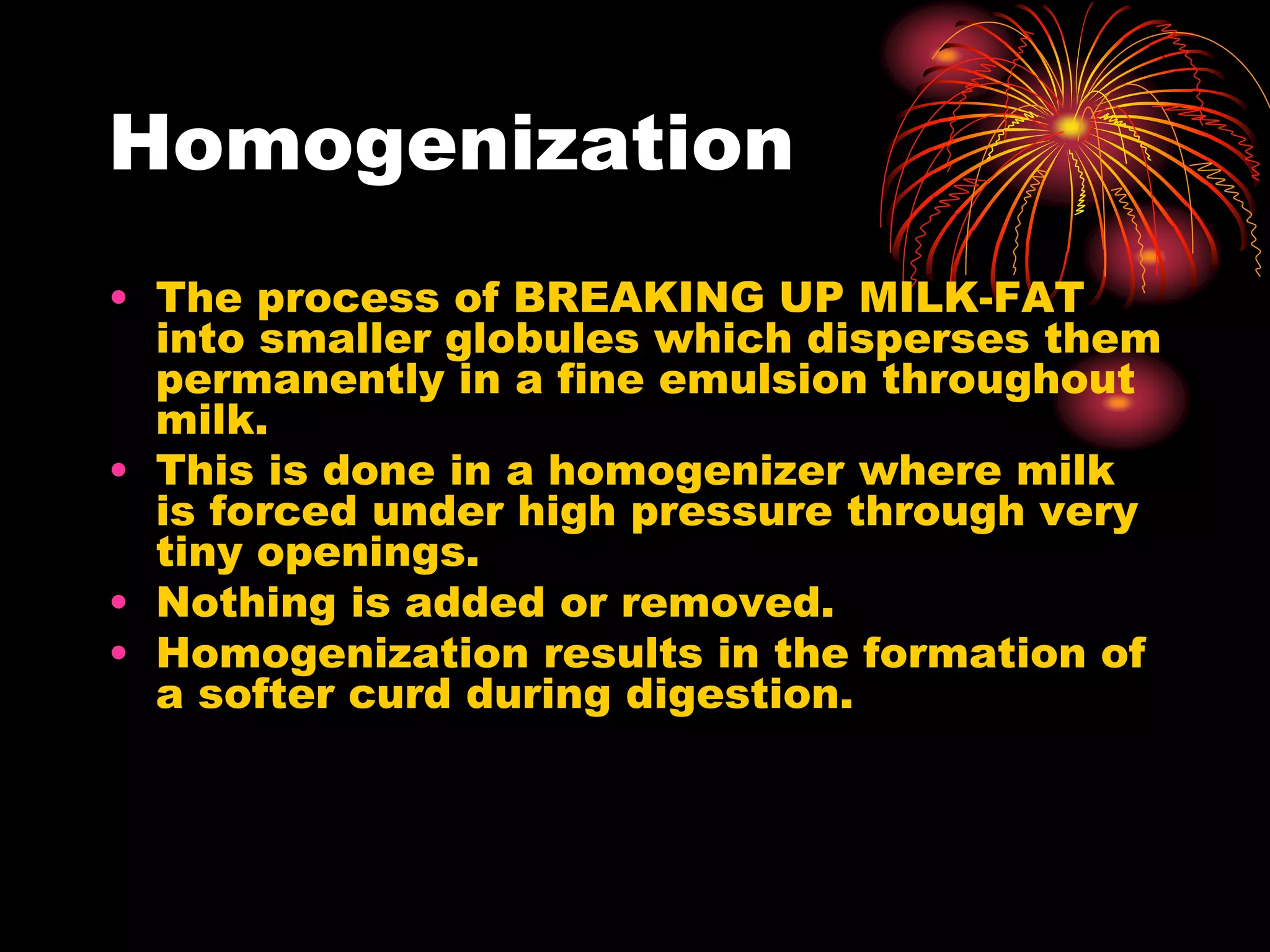 Homogenization
• The process of BREAKING UP MILK-FAT
into smaller globules which disperses them
permanently in a fine emulsion throughout
milk.
• This is done in a homogenizer where milk
is forced under high pressure through very
tiny openings.
• Nothing is added or removed.
• Homogenization results in the formation of
a softer curd during digestion.
 