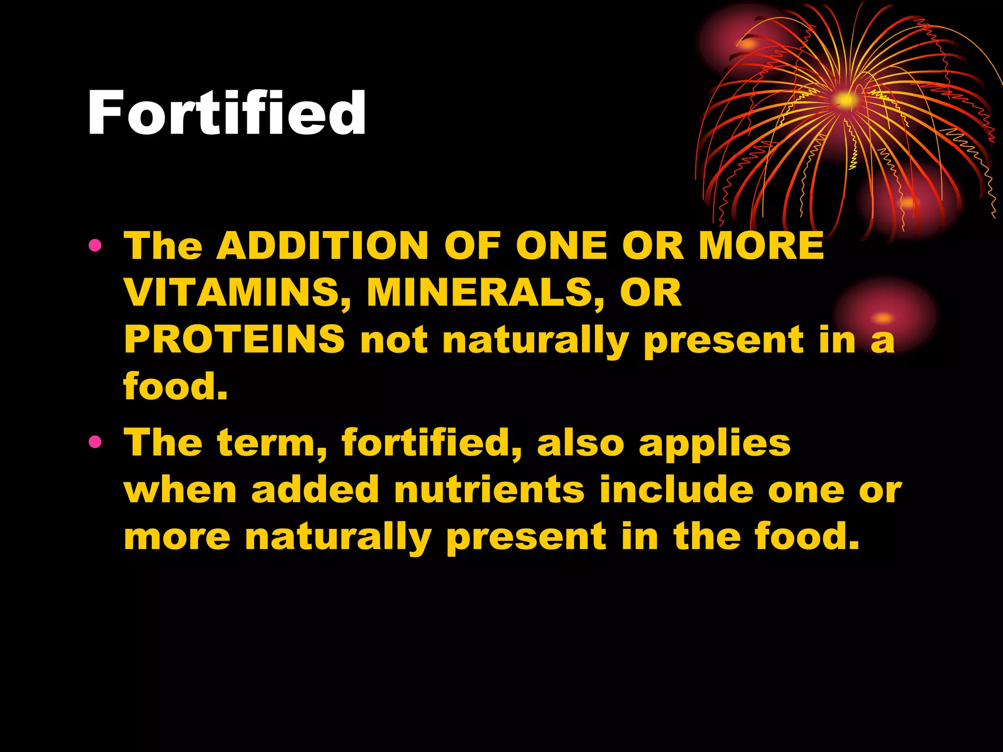 Fortified
• The ADDITION OF ONE OR MORE
VITAMINS, MINERALS, OR
PROTEINS not naturally present in a
food.
• The term, fortified, also applies
when added nutrients include one or
more naturally present in the food.
 