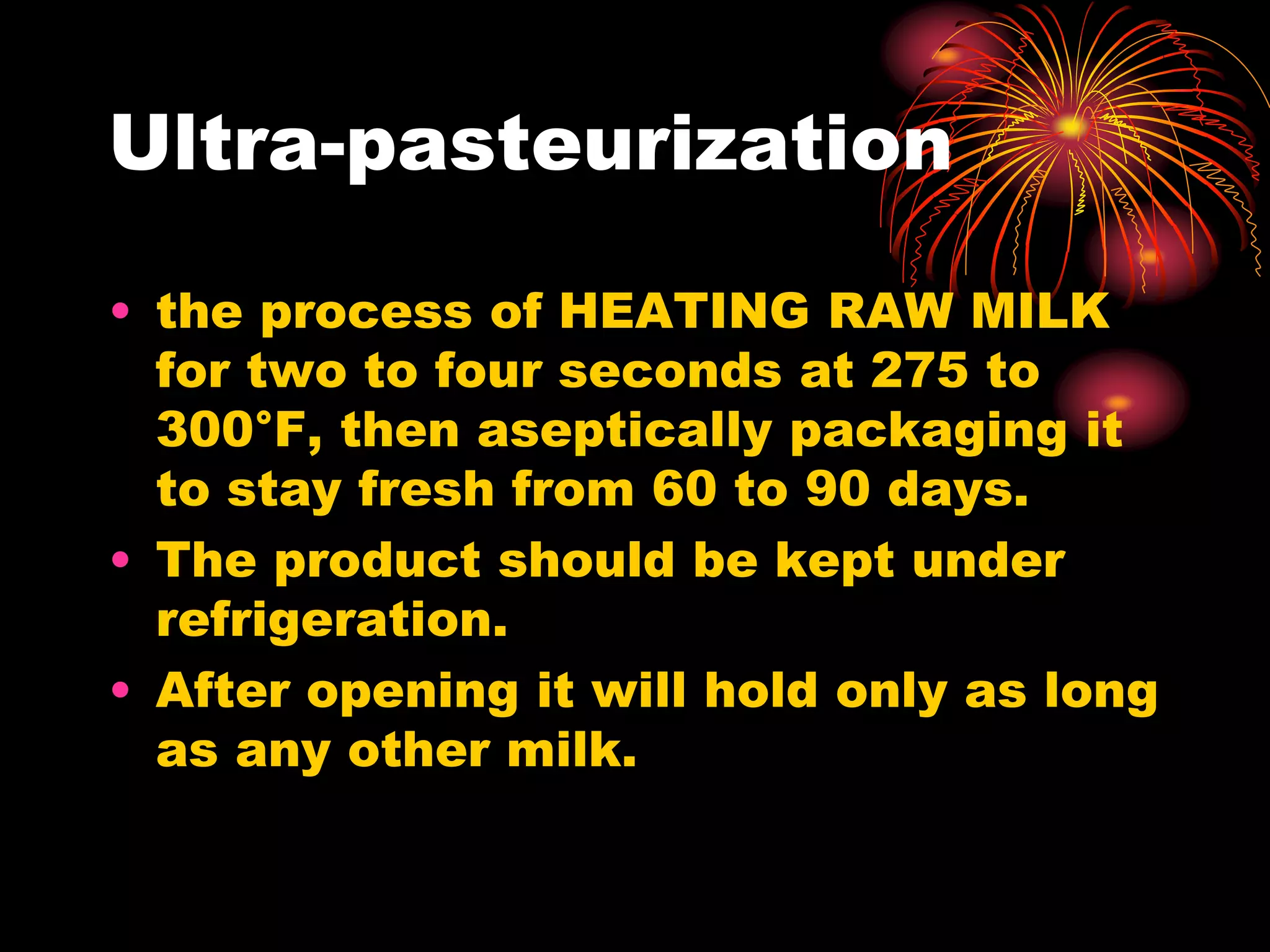 Ultra-pasteurization
• the process of HEATING RAW MILK
for two to four seconds at 275 to
300°F, then aseptically packaging it
to stay fresh from 60 to 90 days.
• The product should be kept under
refrigeration.
• After opening it will hold only as long
as any other milk.
 