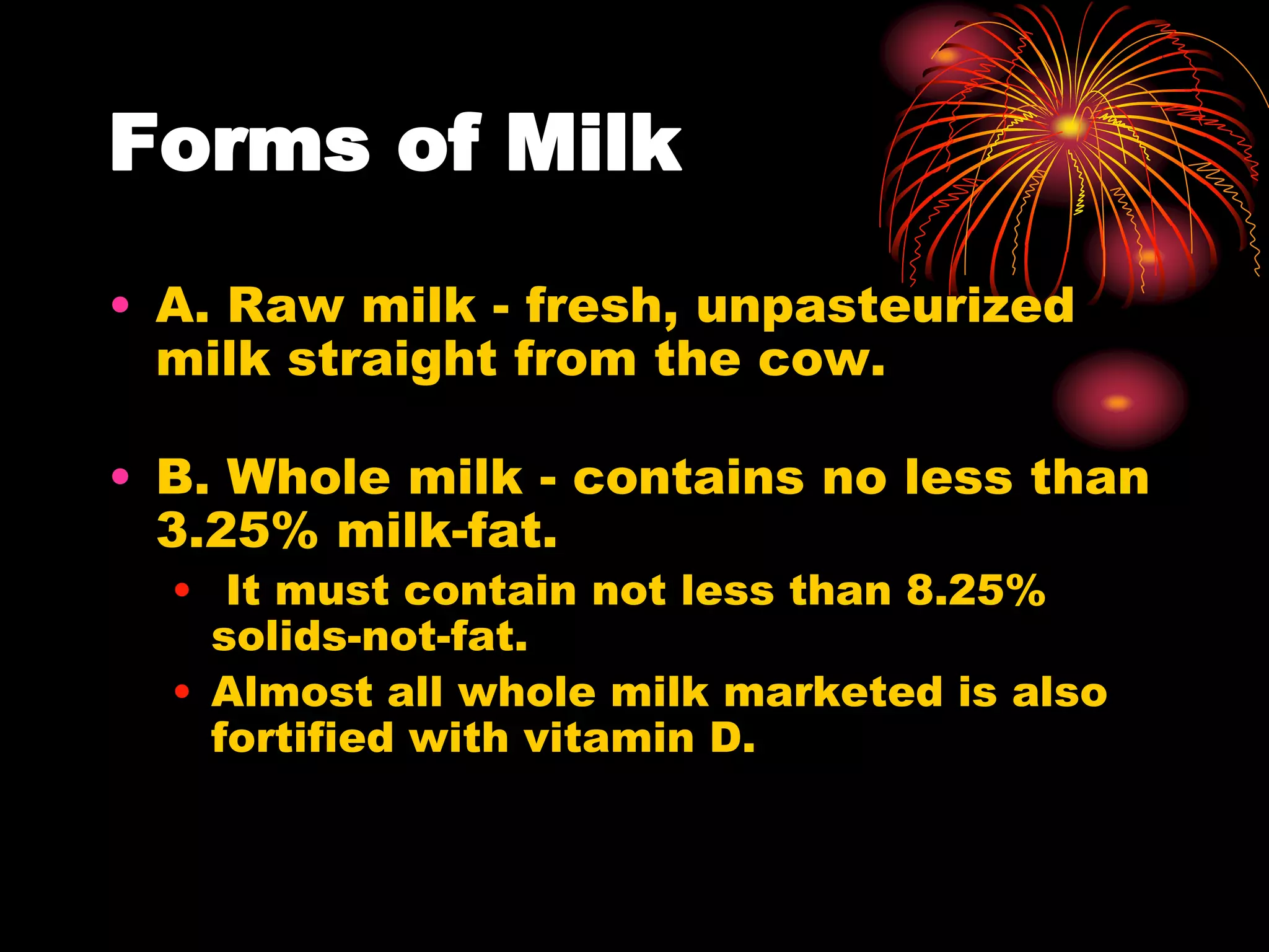Forms of Milk
• A. Raw milk - fresh, unpasteurized
milk straight from the cow.
• B. Whole milk - contains no less than
3.25% milk-fat.
• It must contain not less than 8.25%
solids-not-fat.
• Almost all whole milk marketed is also
fortified with vitamin D.
 