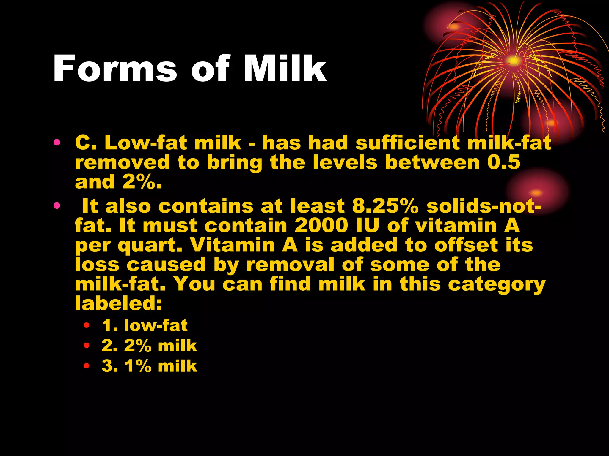 Forms of Milk
• C. Low-fat milk - has had sufficient milk-fat
removed to bring the levels between 0.5
and 2%.
• It also contains at least 8.25% solids-not-
fat. It must contain 2000 IU of vitamin A
per quart. Vitamin A is added to offset its
loss caused by removal of some of the
milk-fat. You can find milk in this category
labeled:
• 1. low-fat
• 2. 2% milk
• 3. 1% milk
 