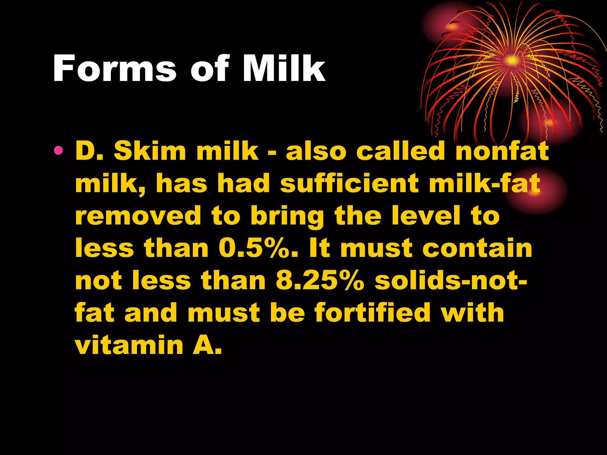 Forms of Milk
• D. Skim milk - also called nonfat
milk, has had sufficient milk-fat
removed to bring the level to
less than 0.5%. It must contain
not less than 8.25% solids-not-
fat and must be fortified with
vitamin A.
 