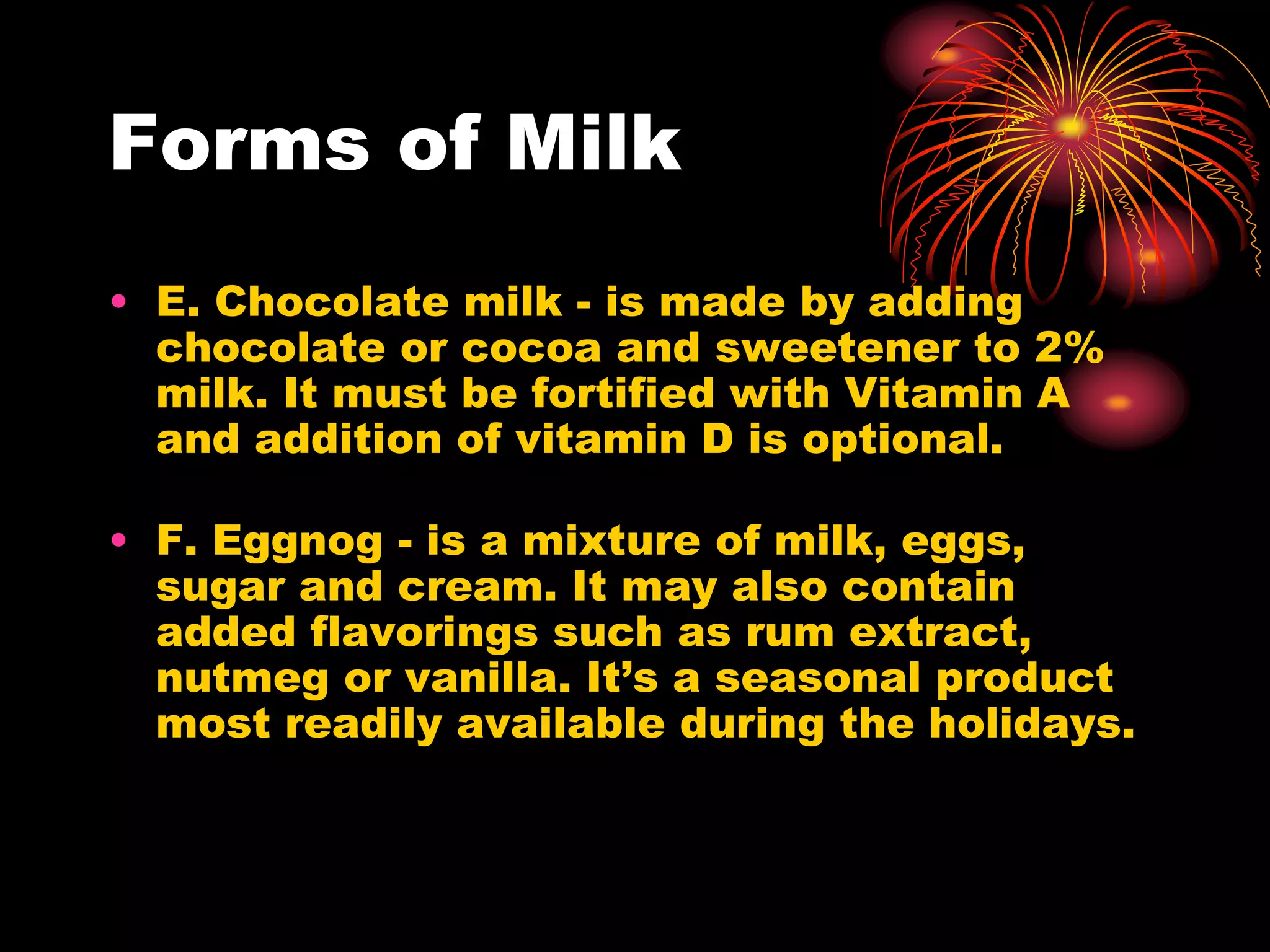 Forms of Milk
• E. Chocolate milk - is made by adding
chocolate or cocoa and sweetener to 2%
milk. It must be fortified with Vitamin A
and addition of vitamin D is optional.
• F. Eggnog - is a mixture of milk, eggs,
sugar and cream. It may also contain
added flavorings such as rum extract,
nutmeg or vanilla. It’s a seasonal product
most readily available during the holidays.
 
