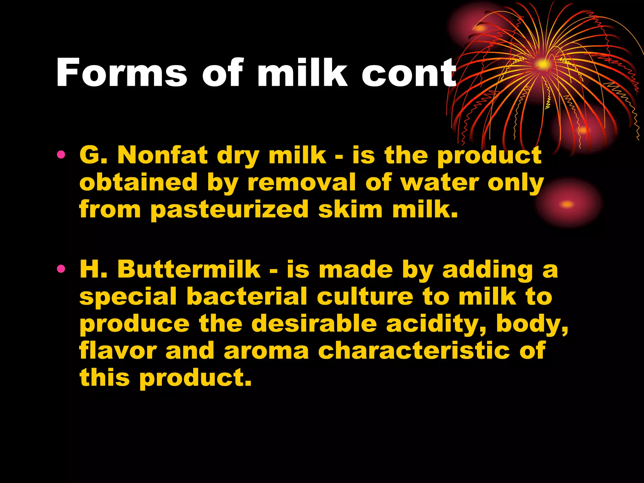 Forms of milk cont
• G. Nonfat dry milk - is the product
obtained by removal of water only
from pasteurized skim milk.
• H. Buttermilk - is made by adding a
special bacterial culture to milk to
produce the desirable acidity, body,
flavor and aroma characteristic of
this product.
 