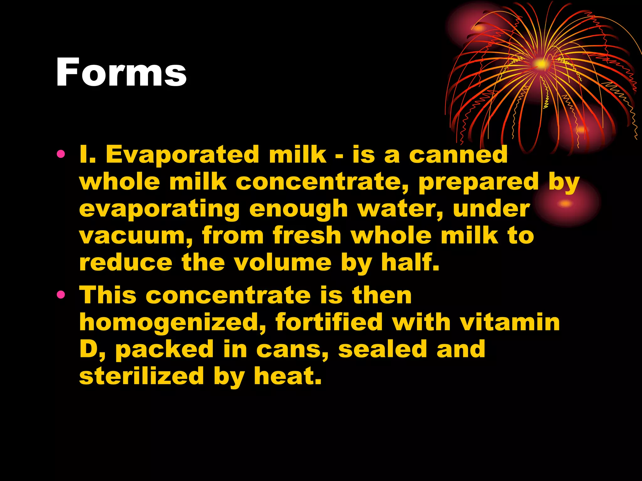 Forms
• I. Evaporated milk - is a canned
whole milk concentrate, prepared by
evaporating enough water, under
vacuum, from fresh whole milk to
reduce the volume by half.
• This concentrate is then
homogenized, fortified with vitamin
D, packed in cans, sealed and
sterilized by heat.
 