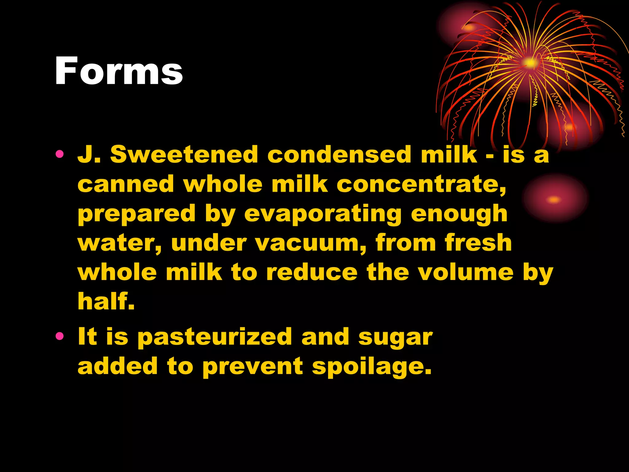 Forms
• J. Sweetened condensed milk - is a
canned whole milk concentrate,
prepared by evaporating enough
water, under vacuum, from fresh
whole milk to reduce the volume by
half.
• It is pasteurized and sugar
added to prevent spoilage.
 
