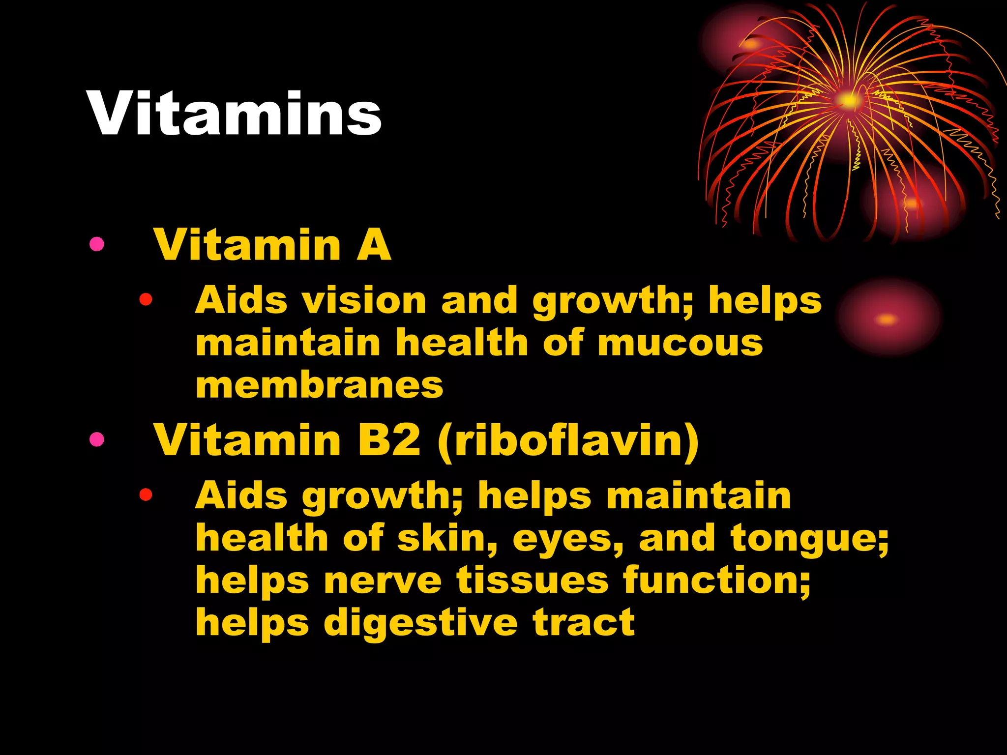 Vitamins
• Vitamin A
• Aids vision and growth; helps
maintain health of mucous
membranes
• Vitamin B2 (riboflavin)
• Aids growth; helps maintain
health of skin, eyes, and tongue;
helps nerve tissues function;
helps digestive tract
 