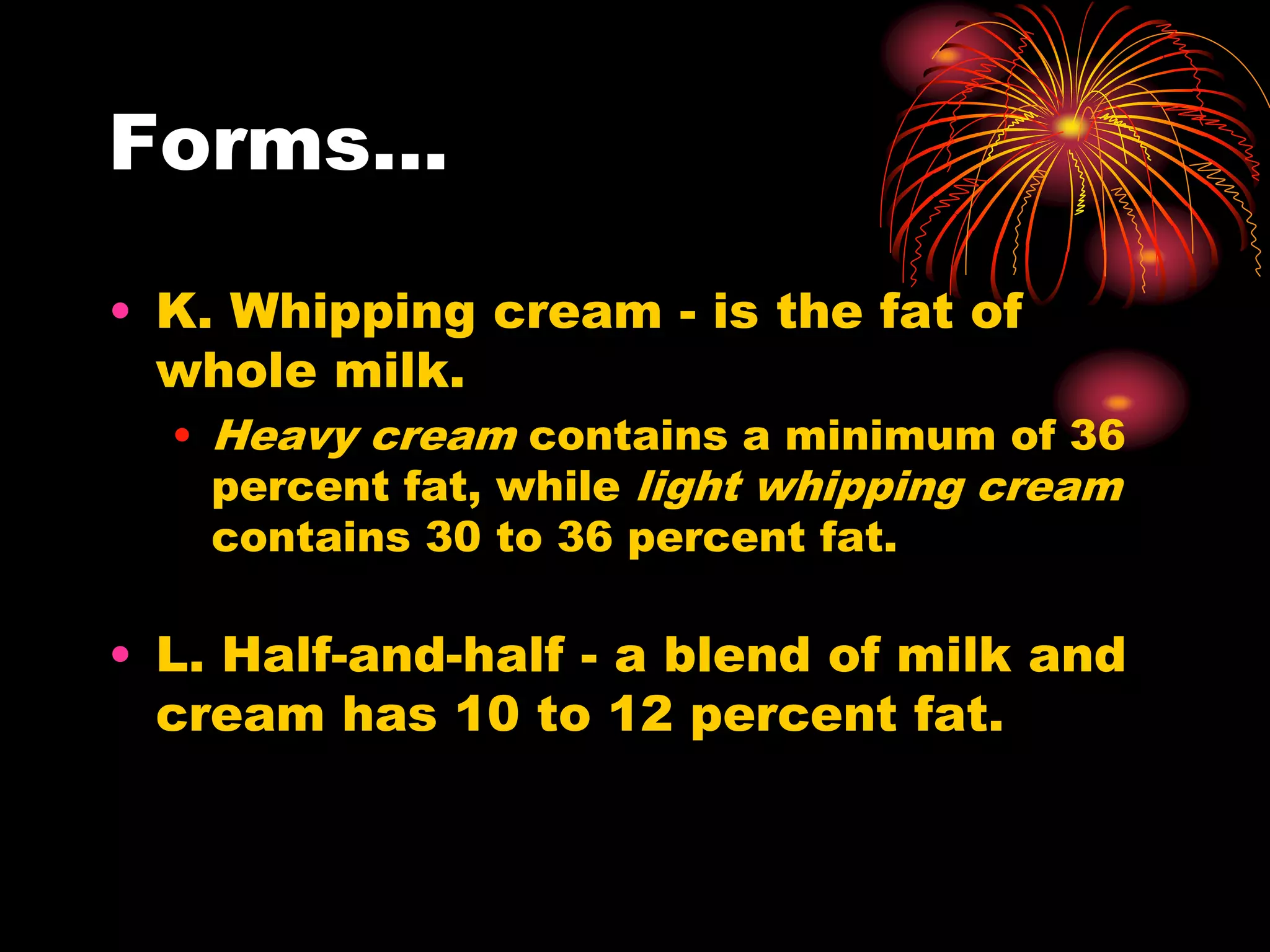 Forms...
• K. Whipping cream - is the fat of
whole milk.
• Heavy cream contains a minimum of 36
percent fat, while light whipping cream
contains 30 to 36 percent fat.
• L. Half-and-half - a blend of milk and
cream has 10 to 12 percent fat.
 
