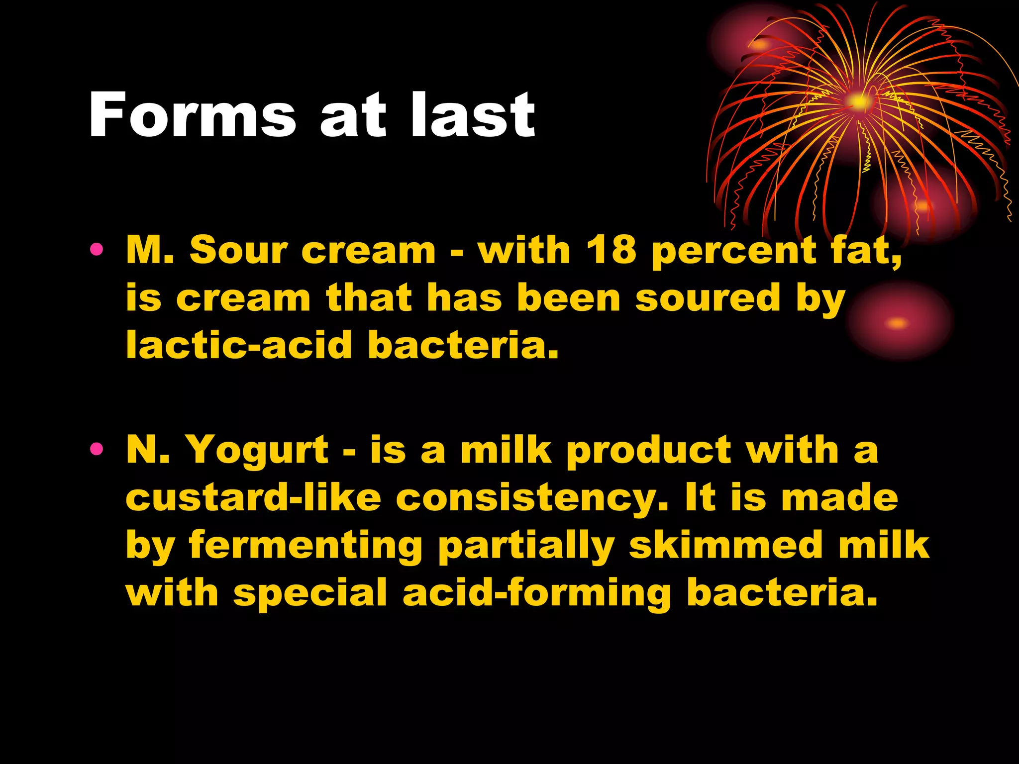 Forms at last
• M. Sour cream - with 18 percent fat,
is cream that has been soured by
lactic-acid bacteria.
• N. Yogurt - is a milk product with a
custard-like consistency. It is made
by fermenting partially skimmed milk
with special acid-forming bacteria.
 