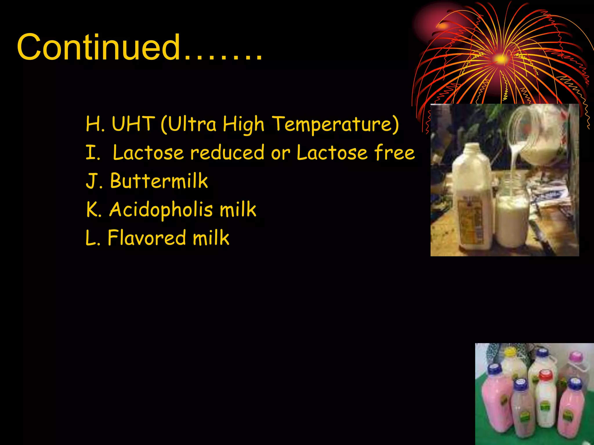 Continued…….
H. UHT (Ultra High Temperature)
I. Lactose reduced or Lactose free
J. Buttermilk
K. Acidopholis milk
L. Flavored milk
 