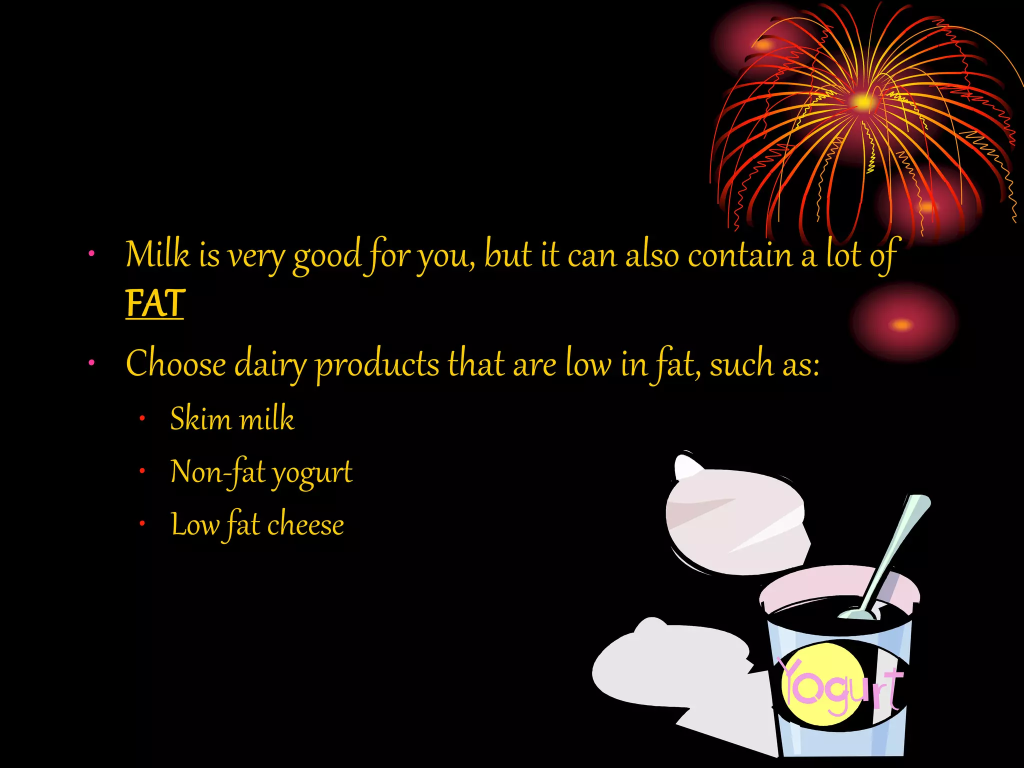 • Milk is very good for you, but it can also contain a lot of
FAT
• Choose dairy products that are low in fat, such as:
• Skim milk
• Non-fat yogurt
• Low fat cheese
 