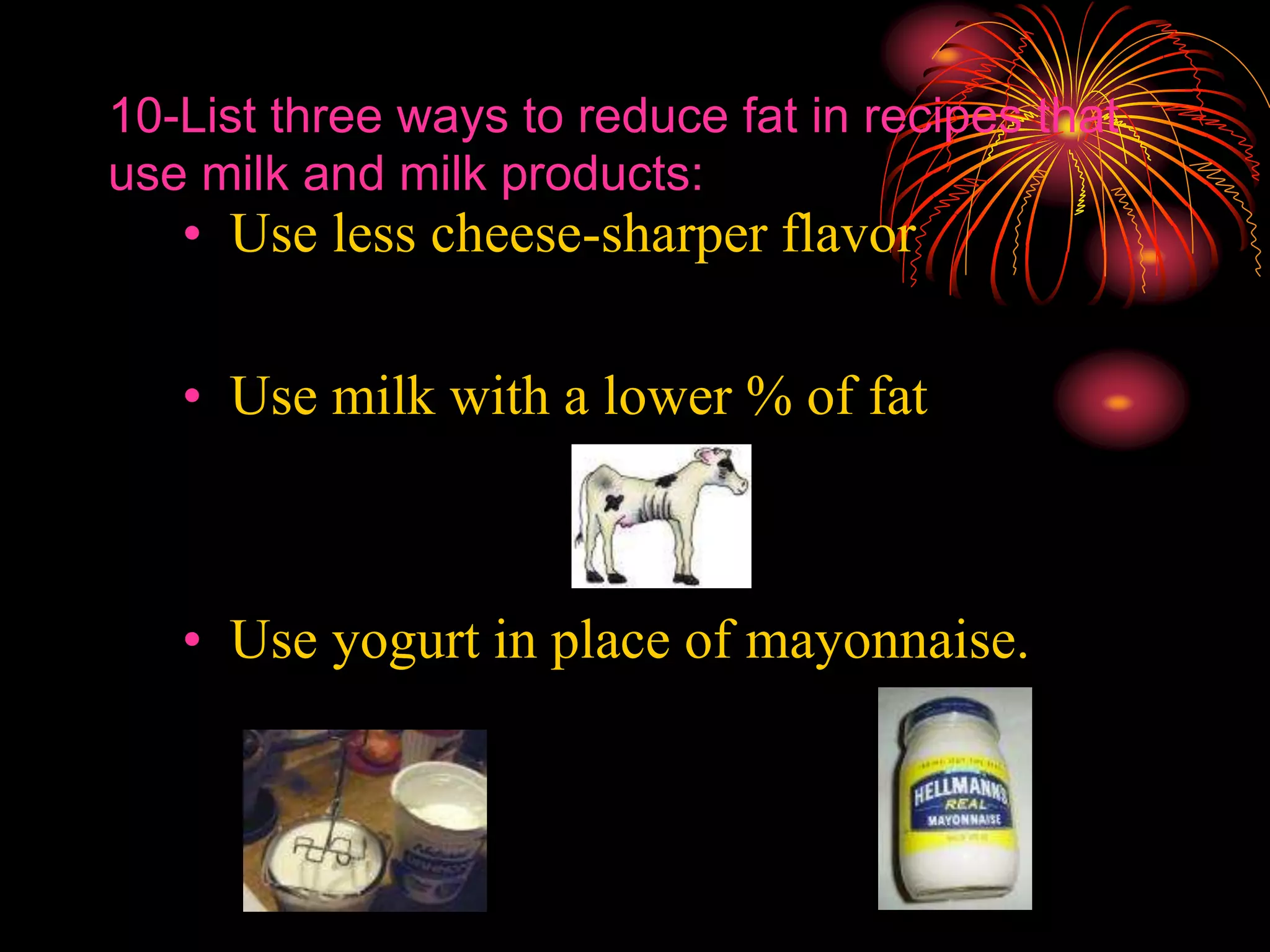 10-List three ways to reduce fat in recipes that
use milk and milk products:
• Use less cheese-sharper flavor
• Use milk with a lower % of fat
• Use yogurt in place of mayonnaise.
 