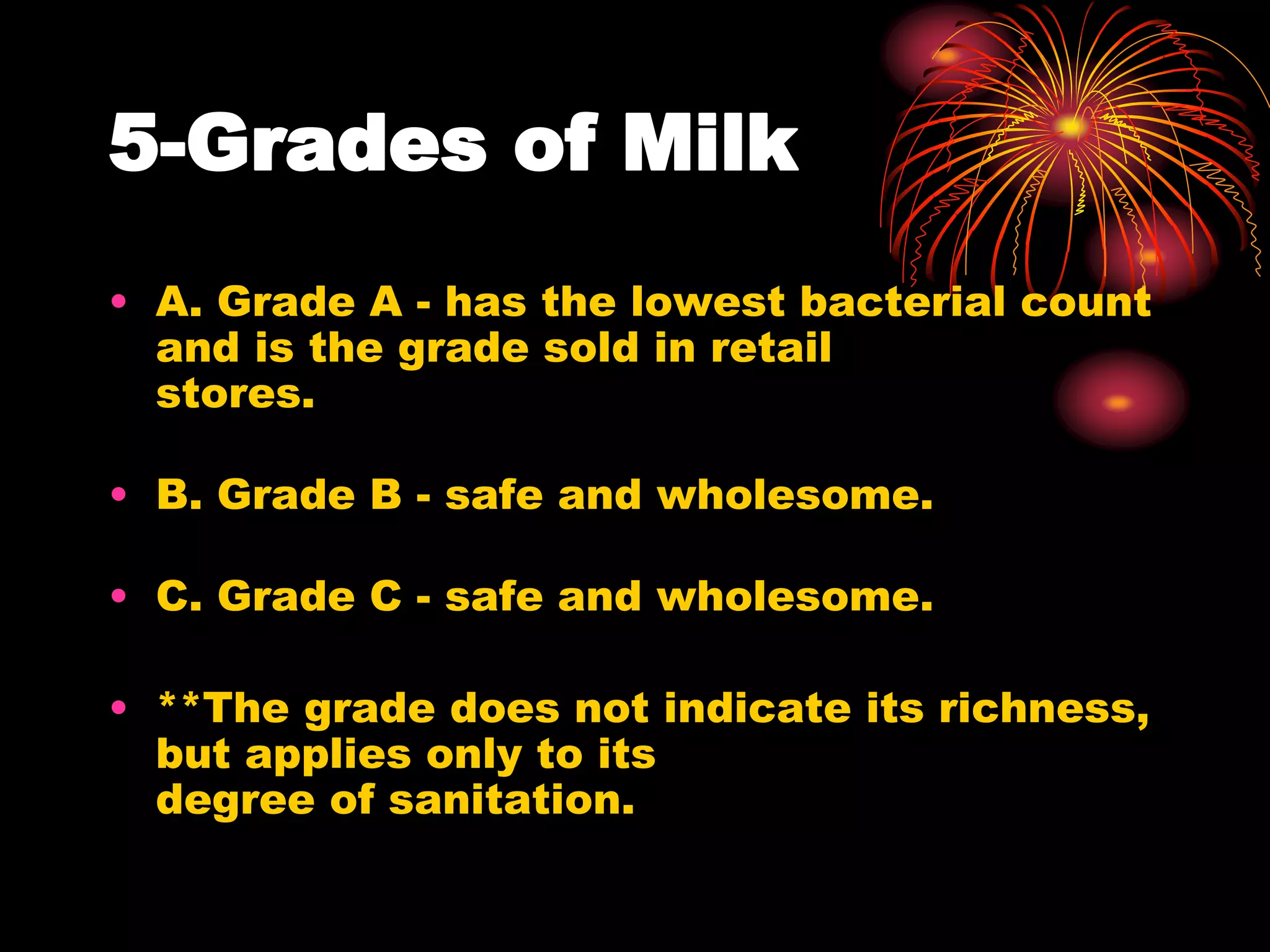5-Grades of Milk
• A. Grade A - has the lowest bacterial count
and is the grade sold in retail
stores.
• B. Grade B - safe and wholesome.
• C. Grade C - safe and wholesome.
• **The grade does not indicate its richness,
but applies only to its
degree of sanitation.
 