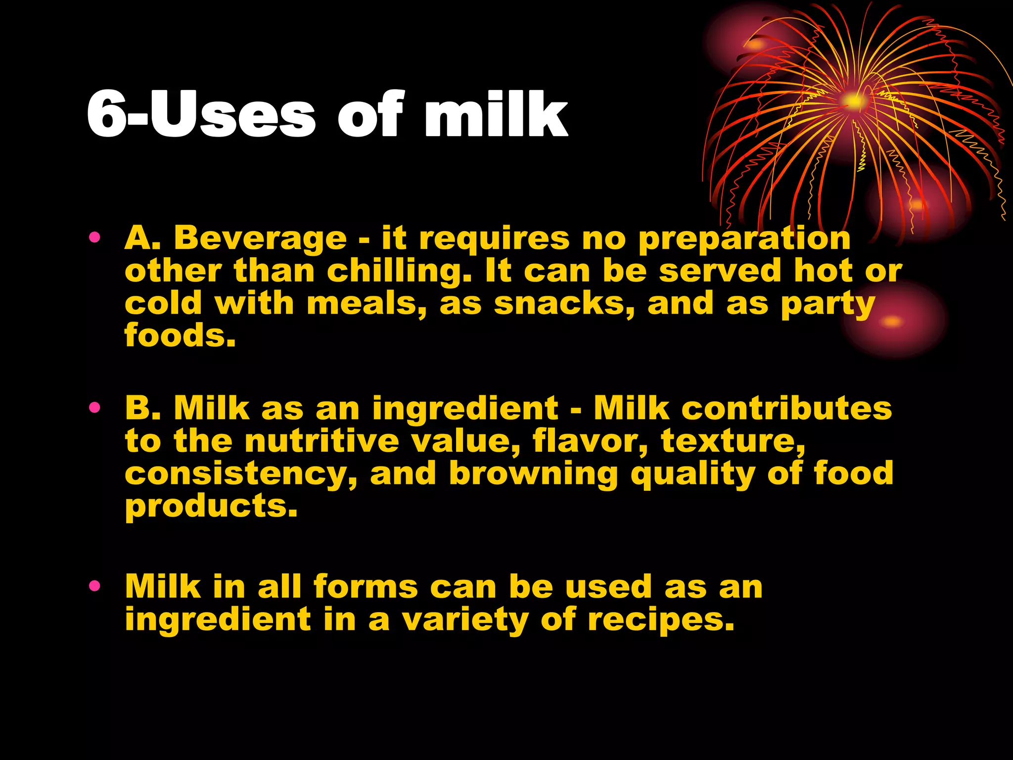 6-Uses of milk
• A. Beverage - it requires no preparation
other than chilling. It can be served hot or
cold with meals, as snacks, and as party
foods.
• B. Milk as an ingredient - Milk contributes
to the nutritive value, flavor, texture,
consistency, and browning quality of food
products.
• Milk in all forms can be used as an
ingredient in a variety of recipes.
 