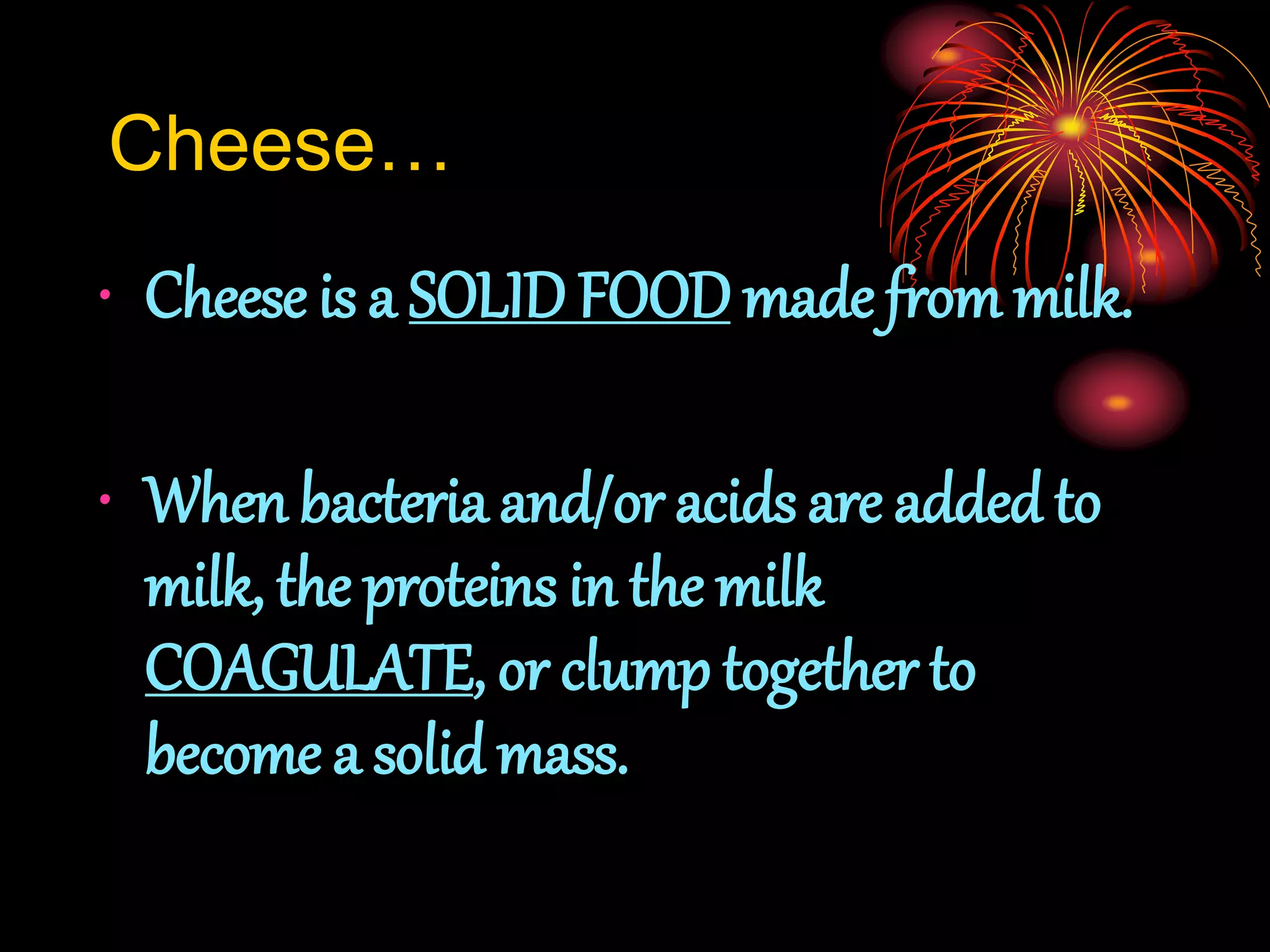 Cheese…
• Cheese is a SOLID FOODmade from milk.
• When bacteria and/or acids are added to
milk, the proteins in the milk
COAGULATE, or clump together to
become a solid mass.
 