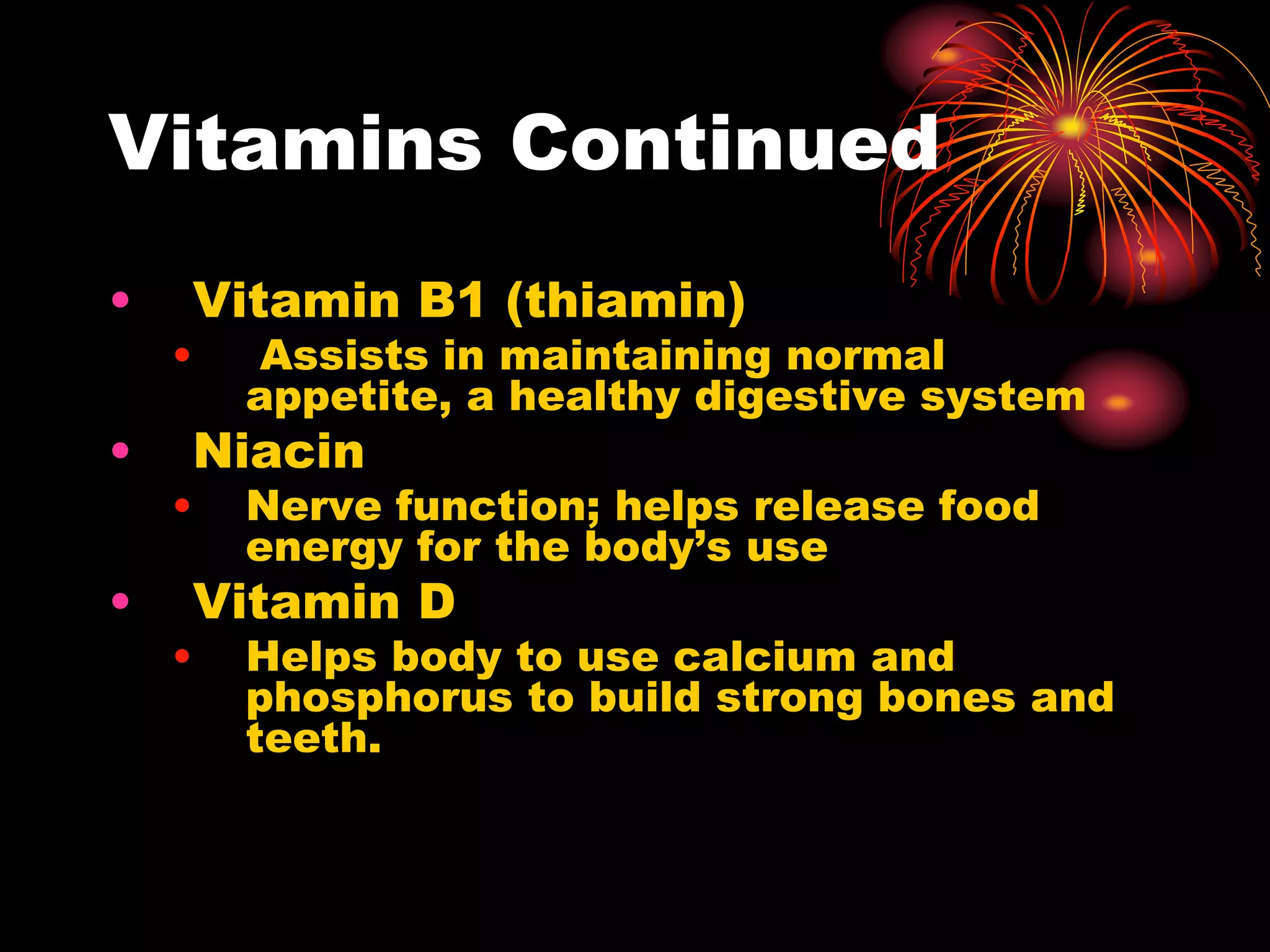 Vitamins Continued
• Vitamin B1 (thiamin)
• Assists in maintaining normal
appetite, a healthy digestive system
• Niacin
• Nerve function; helps release food
energy for the body’s use
• Vitamin D
• Helps body to use calcium and
phosphorus to build strong bones and
teeth.
 