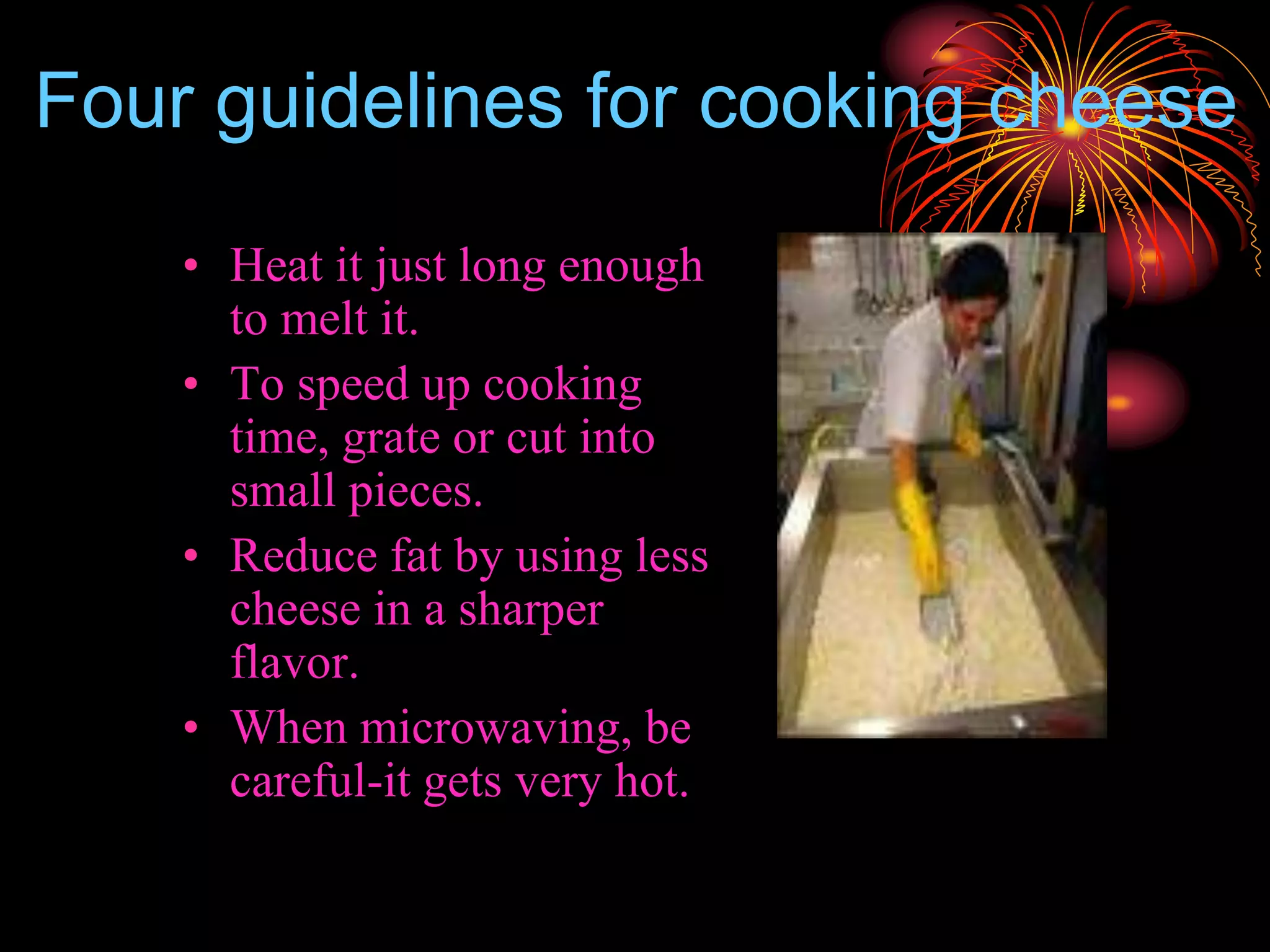 Four guidelines for cooking cheese
• Heat it just long enough
to melt it.
• To speed up cooking
time, grate or cut into
small pieces.
• Reduce fat by using less
cheese in a sharper
flavor.
• When microwaving, be
careful-it gets very hot.
 