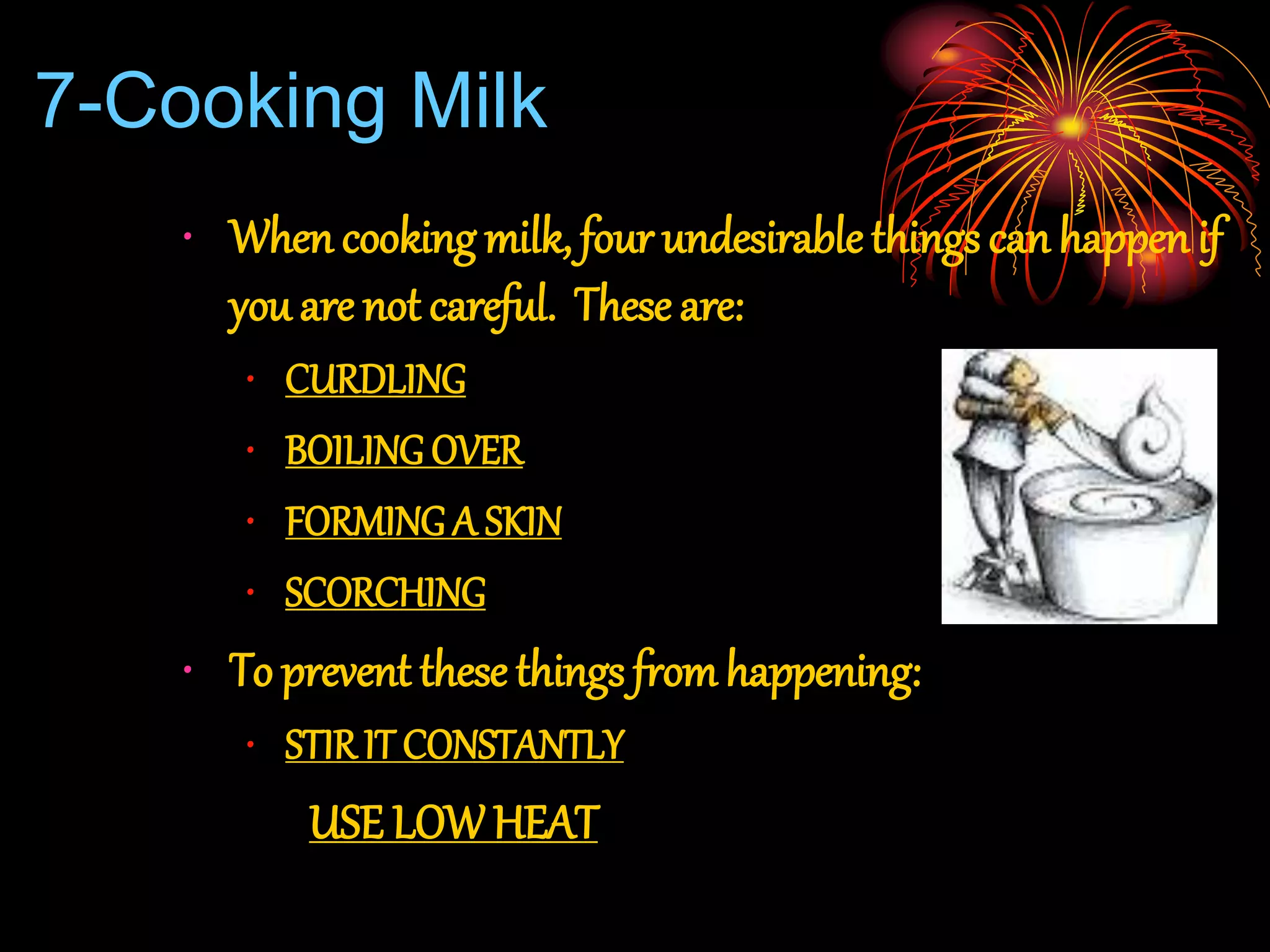 7-Cooking Milk
• When cooking milk, four undesirablethings can happen if
you are not careful. These are:
• CURDLING
• BOILING OVER
• FORMING A SKIN
• SCORCHING
• To prevent these things fromhappening:
• STIR IT CONSTANTLY
USE LOWHEAT
 