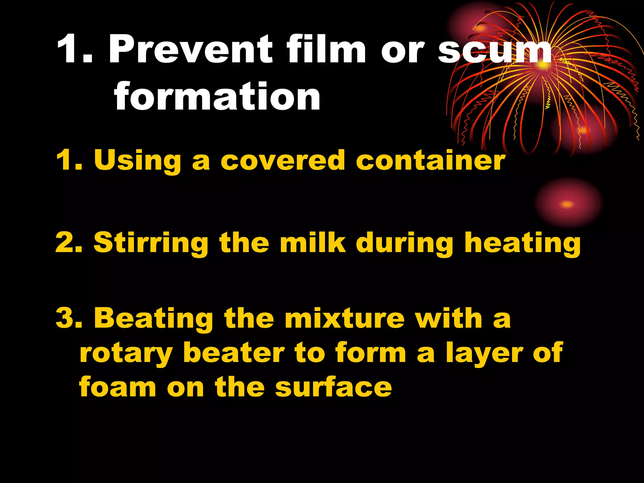 1. Prevent film or scum
formation
1. Using a covered container
2. Stirring the milk during heating
3. Beating the mixture with a
rotary beater to form a layer of
foam on the surface
 