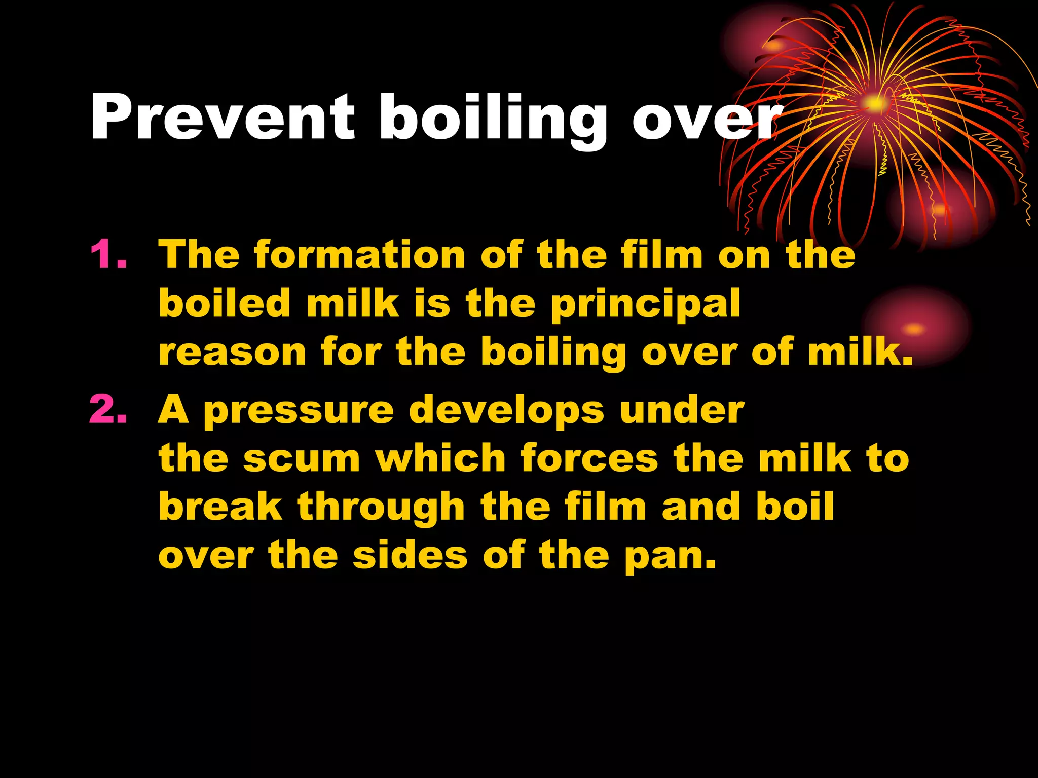 Prevent boiling over
1. The formation of the film on the
boiled milk is the principal
reason for the boiling over of milk.
2. A pressure develops under
the scum which forces the milk to
break through the film and boil
over the sides of the pan.
 
