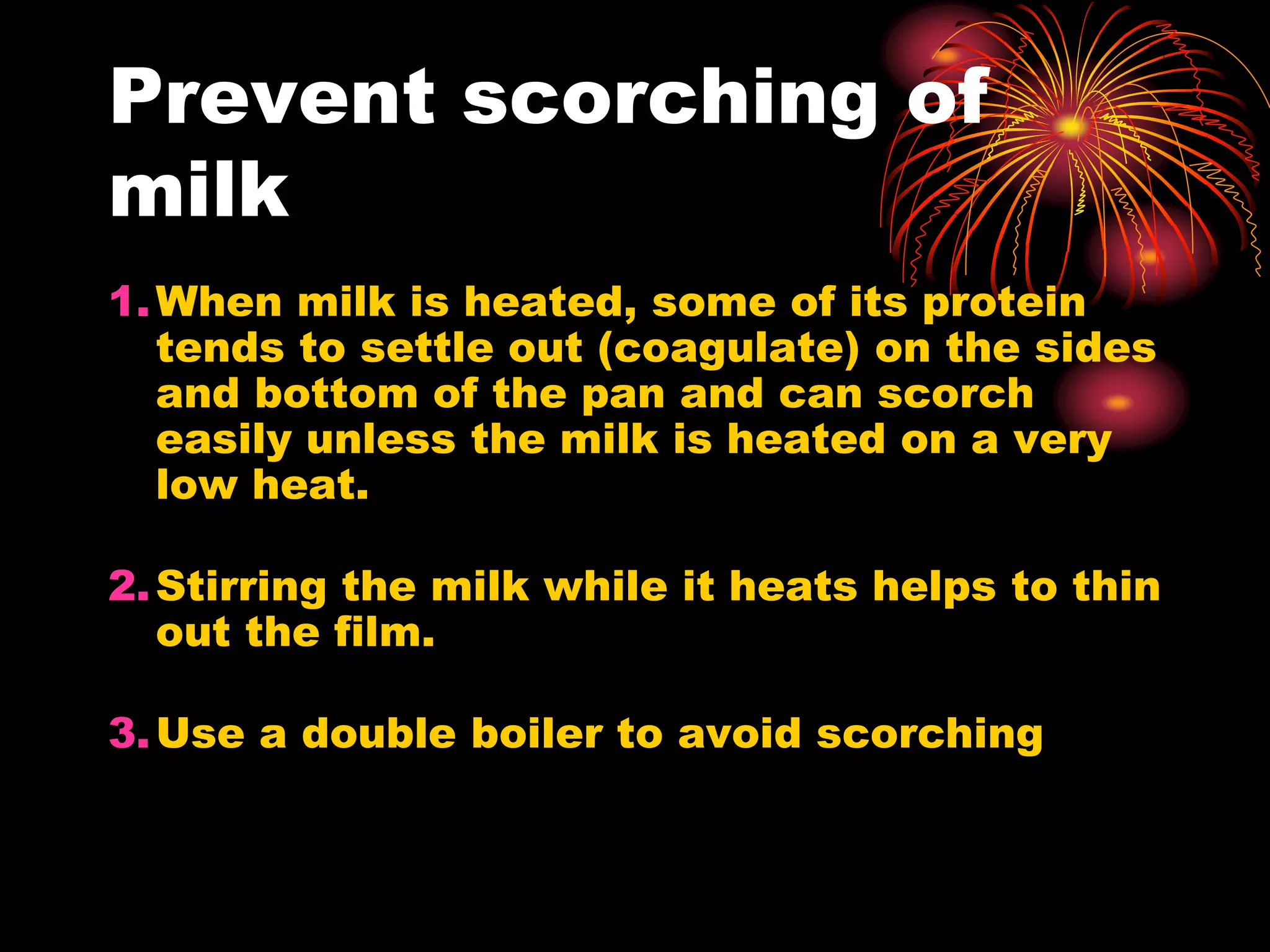 Prevent scorching of
milk
1.When milk is heated, some of its protein
tends to settle out (coagulate) on the sides
and bottom of the pan and can scorch
easily unless the milk is heated on a very
low heat.
2.Stirring the milk while it heats helps to thin
out the film.
3.Use a double boiler to avoid scorching
 