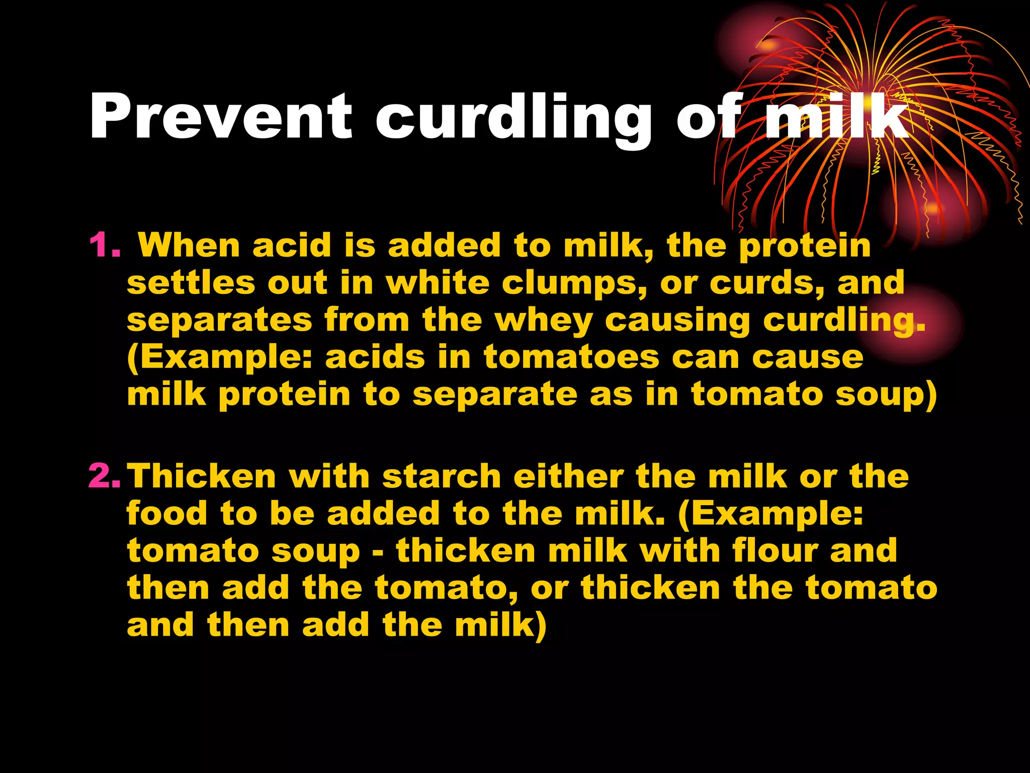 Prevent curdling of milk
1. When acid is added to milk, the protein
settles out in white clumps, or curds, and
separates from the whey causing curdling.
(Example: acids in tomatoes can cause
milk protein to separate as in tomato soup)
2.Thicken with starch either the milk or the
food to be added to the milk. (Example:
tomato soup - thicken milk with flour and
then add the tomato, or thicken the tomato
and then add the milk)
 