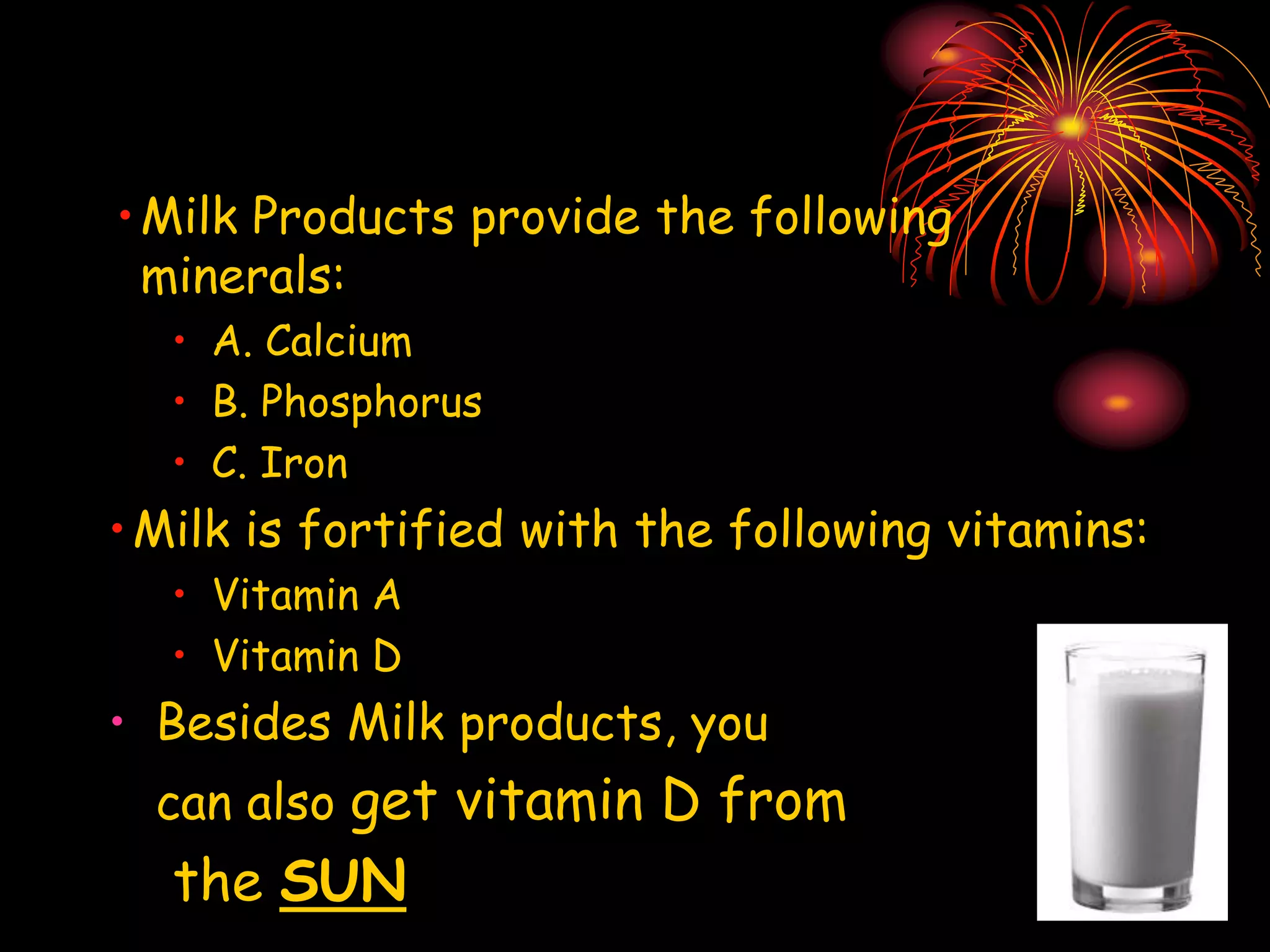 •Milk Products provide the following
minerals:
• A. Calcium
• B. Phosphorus
• C. Iron
•Milk is fortified with the following vitamins:
• Vitamin A
• Vitamin D
• Besides Milk products, you
can also get vitamin D from
the SUN
 