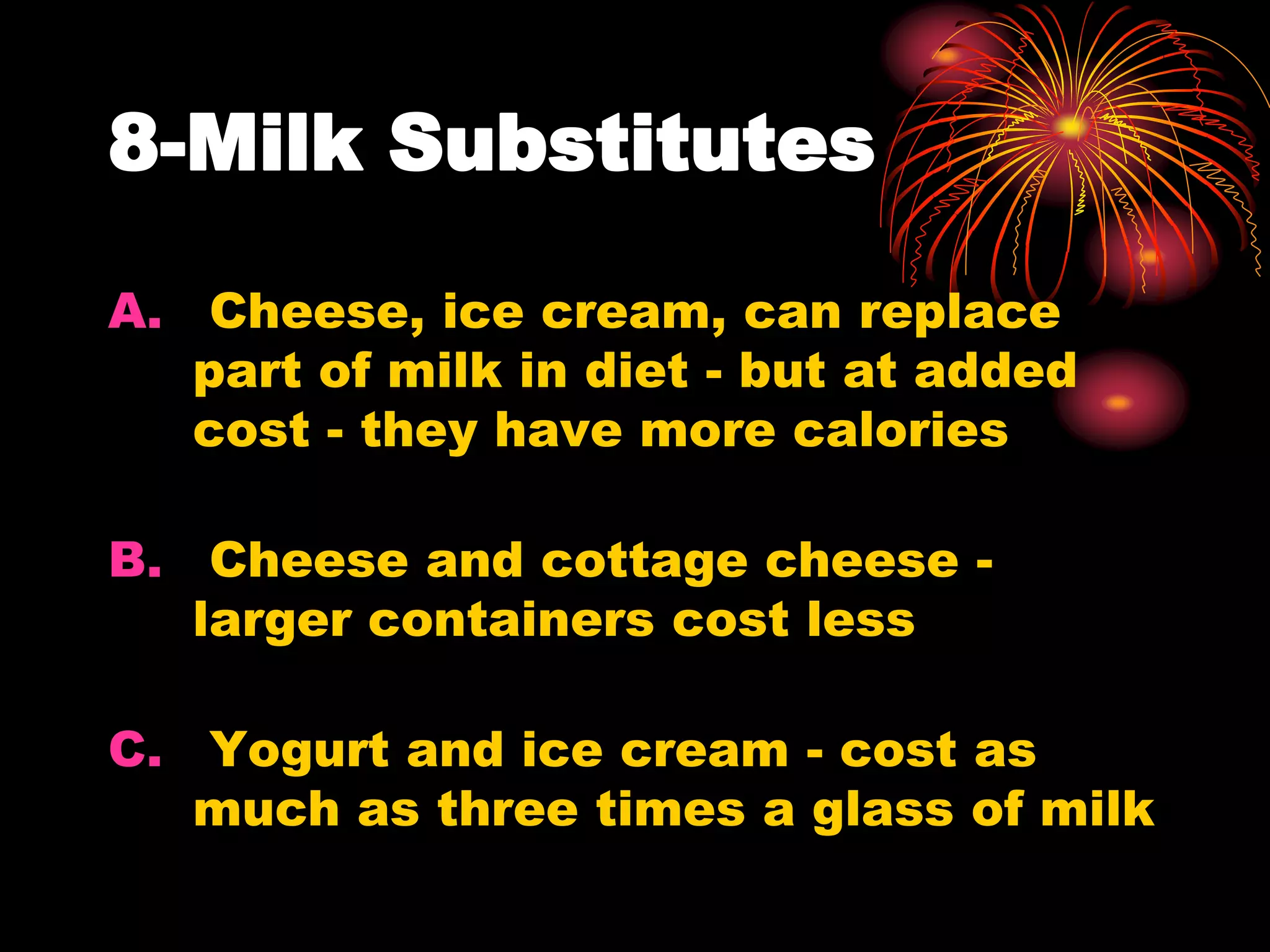 8-Milk Substitutes
A. Cheese, ice cream, can replace
part of milk in diet - but at added
cost - they have more calories
B. Cheese and cottage cheese -
larger containers cost less
C. Yogurt and ice cream - cost as
much as three times a glass of milk
 