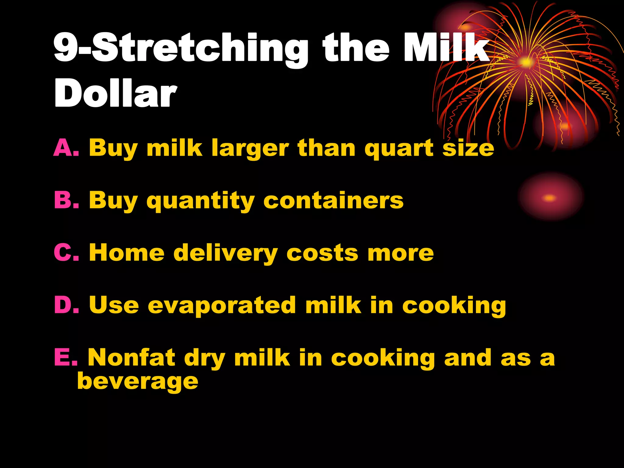 9-Stretching the Milk
Dollar
A. Buy milk larger than quart size
B. Buy quantity containers
C. Home delivery costs more
D. Use evaporated milk in cooking
E. Nonfat dry milk in cooking and as a
beverage
 