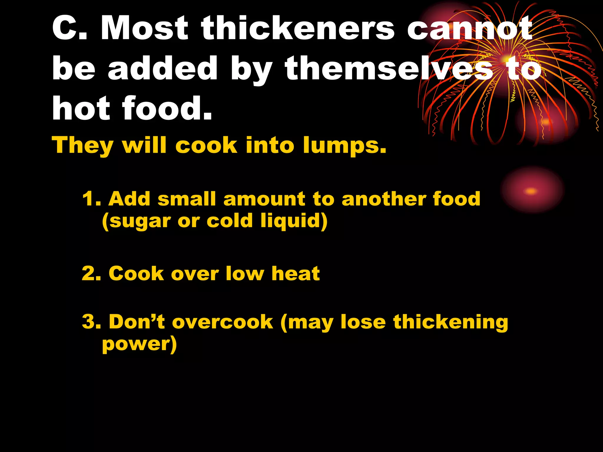 C. Most thickeners cannot
be added by themselves to
hot food.
They will cook into lumps.
1. Add small amount to another food
(sugar or cold liquid)
2. Cook over low heat
3. Don’t overcook (may lose thickening
power)
 