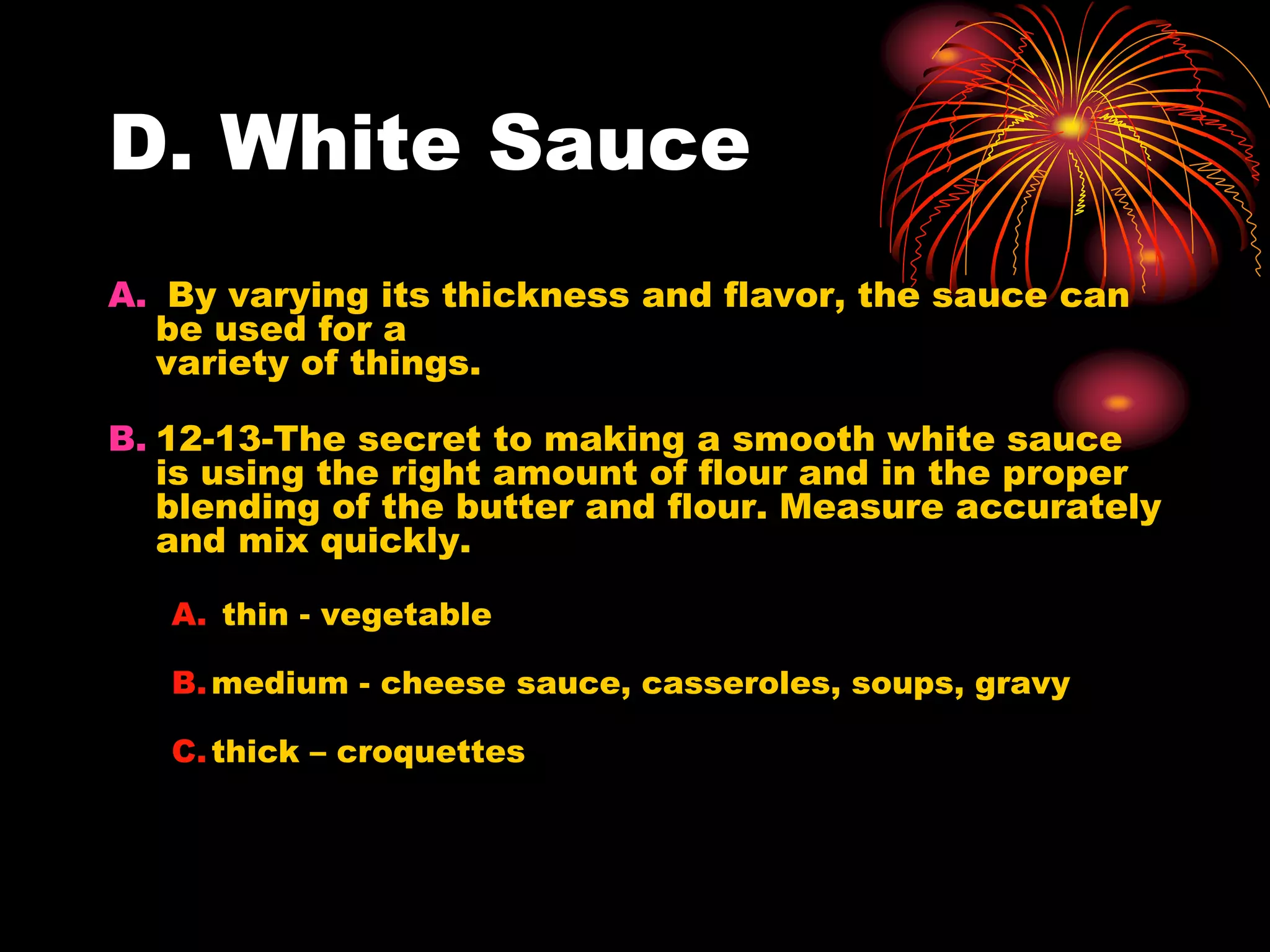 D. White Sauce
A. By varying its thickness and flavor, the sauce can
be used for a
variety of things.
B. 12-13-The secret to making a smooth white sauce
is using the right amount of flour and in the proper
blending of the butter and flour. Measure accurately
and mix quickly.
A. thin - vegetable
B.medium - cheese sauce, casseroles, soups, gravy
C.thick – croquettes
 