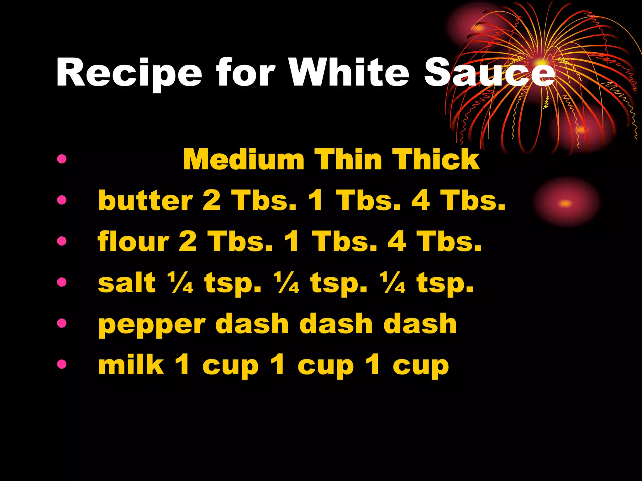 Recipe for White Sauce
• Medium Thin Thick
• butter 2 Tbs. 1 Tbs. 4 Tbs.
• flour 2 Tbs. 1 Tbs. 4 Tbs.
• salt ¼ tsp. ¼ tsp. ¼ tsp.
• pepper dash dash dash
• milk 1 cup 1 cup 1 cup
 