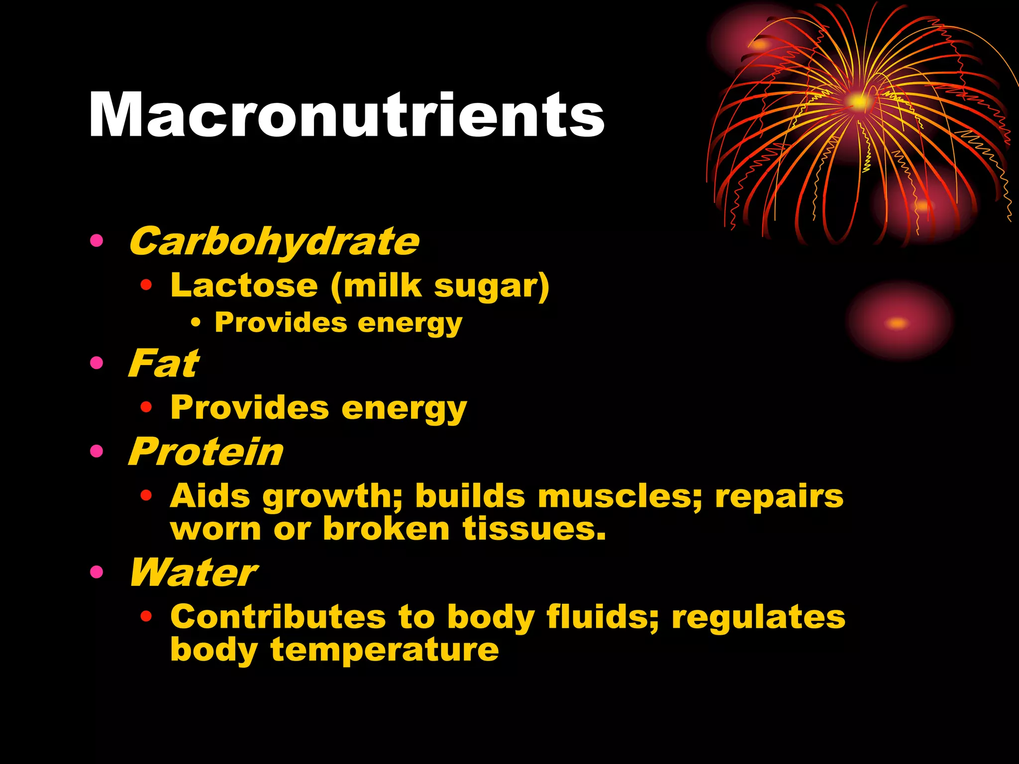Macronutrients
• Carbohydrate
• Lactose (milk sugar)
• Provides energy
• Fat
• Provides energy
• Protein
• Aids growth; builds muscles; repairs
worn or broken tissues.
• Water
• Contributes to body fluids; regulates
body temperature
 