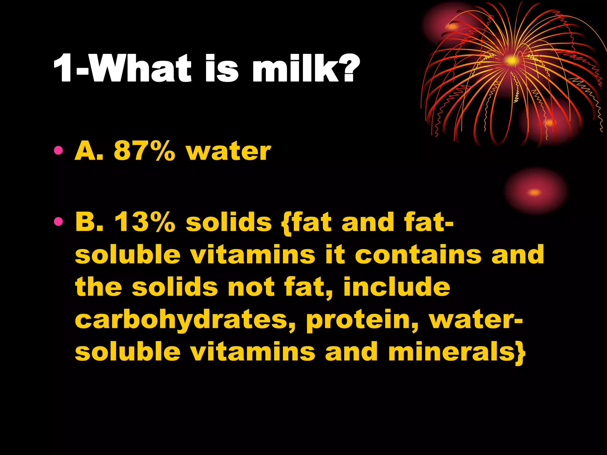 1-What is milk?
• A. 87% water
• B. 13% solids {fat and fat-
soluble vitamins it contains and
the solids not fat, include
carbohydrates, protein, water-
soluble vitamins and minerals}
 