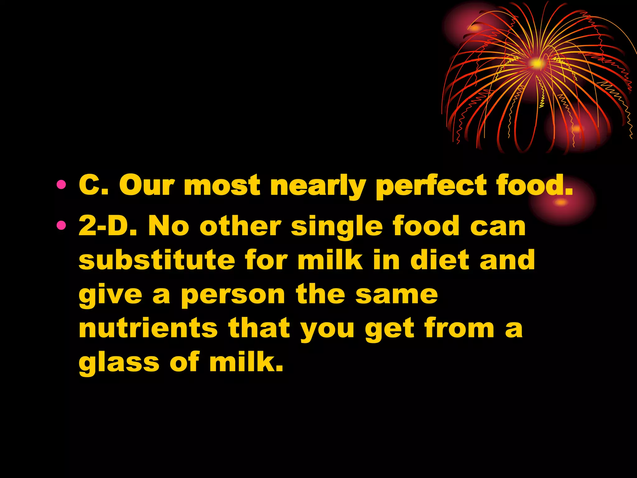 • C. Our most nearly perfect food.
• 2-D. No other single food can
substitute for milk in diet and
give a person the same
nutrients that you get from a
glass of milk.
 