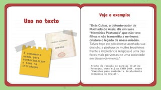 Uso no texto
Veja o exemplo:
“Brás Cubas, o defunto-autor de
Machado de Assis, diz em suas
“Memórias Póstumas” que não teve
ﬁlhos e não transmitiu a nenhuma
criatura o legado da nossa miséria.
Talvez hoje ele percebesse acertada sua
decisão: a postura de muitos brasileiros
frente a intolerância religiosa é uma das
faces mais perversas de uma sociedade
em desenvolvimento.”
 