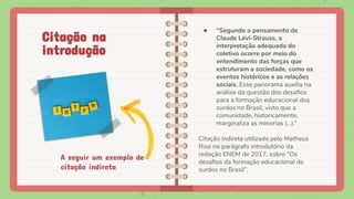 A seguir um exemplo de
citação indireta
● “Segundo o pensamento de
Claude Lévi-Strauss, a
interpretação adequada do
coletivo ocorre por meio do
entendimento das forças que
estruturam a sociedade, como os
eventos históricos e as relações
sociais. Esse panorama auxilia na
análise da questão dos desaﬁos
para a formação educacional dos
surdos no Brasil, visto que a
comunidade, historicamente,
marginaliza as minorias (...).”
Citação indireta utilizada pelo Matheus
Rosi no parágrafo introdutório da
redação ENEM de 2017, sobre “Os
desaﬁos da formação educacional de
surdos no Brasil”.
Citação na
introdução
 