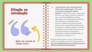 ● “O progresso roda constantemente
sobre duas engrenagens. Faz andar
uma coisa esmagando sempre
alguém.” A frase, do escritor e pensador
francês Vitor Hugo, exprime a ideia de
que o sistema capitalista funciona
baseando-se na exploração constante
dos indivíduos. Analisando esse
conceito atrelado à conjuntura atual,
nota-se que a publicidade direcionada
às crianças, no Brasil, possui um caráter
predatório, funcionando como meio de
criação de futuros consumistas e
explorando a relativa facilidade de se
persuadir uma criança (...).”
Citação indireta sobre o tema “Publicidade
infantil em questão no Brasil”. Disponível em:
https://conversadeportugues.com.br/2018/01/como-usa
r-citacoes-e-referencias-na-dissertacao/
Citação na
introdução
Agora um exemplo de
citação direta
 