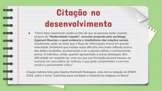 Citação no
desenvolvimento
● “Outro fator importante reside no fato de que as pessoas estão vivendo
tempos de "Modernidade Líquida", conceito proposto pelo sociólogo
Zygmunt Bauman, o qual evidencia o imediatismo das relações sociais.
Atualmente, pode-se notar que o ﬂuxo de informações ocorre em grande
velocidade, fenômeno que muitas vezes diﬁculta uma maior reﬂexão acerca
dos dados recebidos, acostumando o ser a apenas utilizar o conhecimento
prévio. O indivíduo, então, quando apresentado a outras ideologias, têm
diﬁculdade em respeitá-las, uma vez que sua formação pessoal baseou-se
somente em uma esfera de vivência, o que pode comprometer o convívio
social e o pensamento crítico.”
Citação indireta feita pela Sophia Martinelli Rodrigues, nota mil na redação do ENEM
2016, sobre o tema “Caminhos para combater a intolerância religiosa no Brasil”.
 