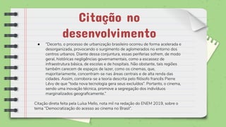 ● “Decerto, o processo de urbanização brasileiro ocorreu de forma acelerada e
desorganizada, provocando o surgimento de aglomerados no entorno dos
centros urbanos. Diante dessa conjuntura, essas periferias sofrem, de modo
geral, históricas negligências governamentais, como a escassez de
infraestrutura básica, de escolas e de hospitais. Não obstante, tais regiões
também carecem de espaços de lazer, como os cinemas, que,
majoritariamente, concentram-se nas áreas centrais e de alta renda das
cidades. Assim, corrobora-se a teoria descrita pelo ﬁlósofo francês Pierre
Lévy de que “toda nova tecnologia gera seus excluídos”. Portanto, o cinema,
sendo uma inovação técnica, promove a segregação dos indivíduos
marginalizados geograﬁcamente.”
Citação direta feita pela Luísa Mello, nota mil na redação do ENEM 2019, sobre o
tema “Democratização do acesso ao cinema no Brasil”.
Citação no
desenvolvimento
 