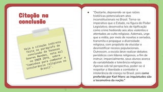 ● “Destarte, depreende-se que raízes
históricas potencializam atos
inconstitucionais no Brasil. Torna-se
imperativo que o Estado, na ﬁgura do Poder
Legislativo, desenvolva leis de tipiﬁcação
como crime hediondo aos atos violentos e
atentados ao culto religioso. Ademais, urge
que a mídia, por meio de novelas e seriados,
transmita e propague a diversidade
religiosa, com propósito de elucidar e
desmistiﬁcar receios populacionais.
Outrossim, a escola deve realizar debates
periódicos com líderes religiosos, a ﬁm de
instruir, imparcialmente, seus alunos acerca
da variabilidade e tolerância religiosa.
Apenas sob tal perspectiva, poder-se-á
respeitar a liberdade e combater a
intolerância de crença no Brasil, pois como
proferido por Karl Marx: as inquietudes são
a locomotiva da nação.”
Citação na
conclusão
 
