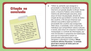 Citação na
conclusão
● “Infere-se, portanto, que assegurar a
privacidade e a liberdade de escolha na
internet é um grande desaﬁo no Brasil. Sendo
assim, o Governo Federal, como instância
máxima de administração executiva, deve
atuar em favor da população, através da
criação de leis que proíbam a venda de dados
dos usuários, a ﬁm de que empresas que
utilizam essa prática sejam punidas e a
privacidade dos usuários seja assegurada.
Além disso, a sociedade, como conjunto de
indivíduos que compartilham valores culturais
e sociais, deve atuar em conjunto e combater a
manipulação e o controle de informações, por
meio de boicotes e campanhas de mobilização,
para que os empresários sintam-se
pressionados pela população e sejam
obrigados a abandonar a prática. Aﬁnal,
conforme aﬁrmou Rousseau: “a vontade
geral deve emanar de todos para ser
aplicada a todos”. “
 
