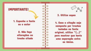 IMPORTANTE!
1. Exponha a fonte
ou o autor
3. Utilize aspas
2. Não faça
alterações no
trecho citado
4. Caso a citação seja
composta por trechos
isolados na fonte
original, utilize “(...)”
para mostrar que havia
uma separação entre
as ideias.
 