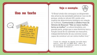 Uso no texto
O mais comum éque ela sejautilizado comorepertório nodesenvolvimento
Veja o exemplo:
“O Brasil ainda não conseguiu se desprender
das amarras da sociedade patriarcal. Isso se dá
porque, ainda no século XXI, existe uma
espécie de determinismo biológico em relação
às mulheres. Contrariando a célebre frase de
Simone de Beauvoir “Não se nasce mulher,
torna-se mulher”, a cultura brasileira, em
grande parte, prega que o sexo feminino tem a
função social de se submeter ao masculino,
independentemente de seu convívio social,
capaz de construir um ser como mulher livre.”
 
